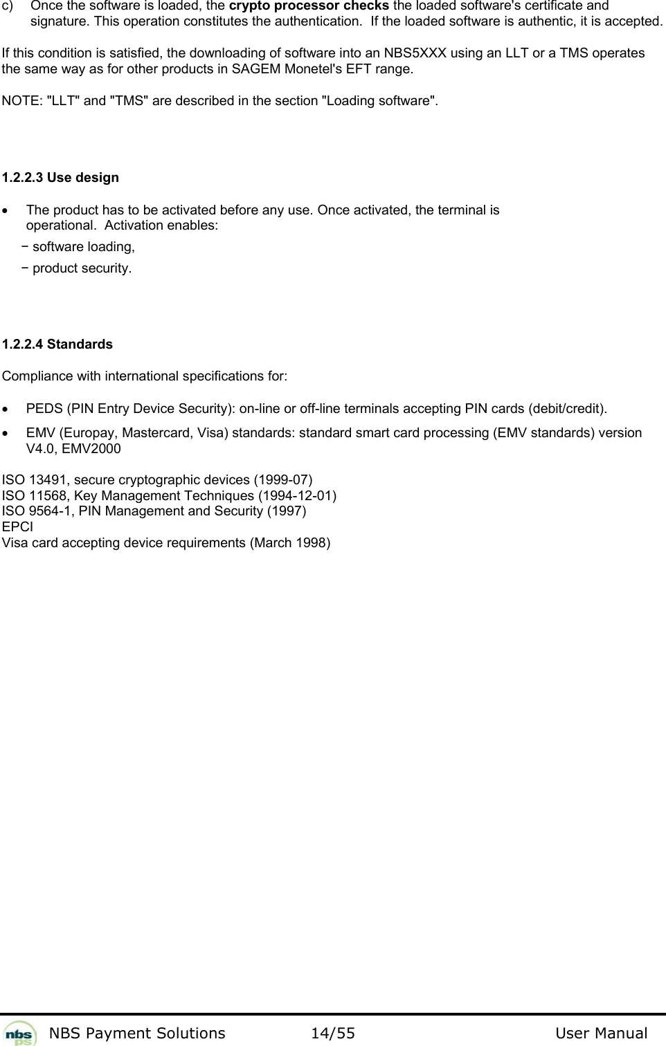           NBS Payment Solutions  14/55                                 User Manual c)  Once the software is loaded, the crypto processor checks the loaded software&apos;s certificate and signature. This operation constitutes the authentication.  If the loaded software is authentic, it is accepted.  If this condition is satisfied, the downloading of software into an NBS5XXX using an LLT or a TMS operates the same way as for other products in SAGEM Monetel&apos;s EFT range.   NOTE: &quot;LLT&quot; and &quot;TMS&quot; are described in the section &quot;Loading software&quot;.   1.2.2.3 Use design  •  The product has to be activated before any use. Once activated, the terminal is operational.  Activation enables:   − software loading,  − product security.   1.2.2.4 Standards  Compliance with international specifications for:   •  PEDS (PIN Entry Device Security): on-line or off-line terminals accepting PIN cards (debit/credit).   •  EMV (Europay, Mastercard, Visa) standards: standard smart card processing (EMV standards) version V4.0, EMV2000   ISO 13491, secure cryptographic devices (1999-07)   ISO 11568, Key Management Techniques (1994-12-01)  ISO 9564-1, PIN Management and Security (1997)  EPCI  Visa card accepting device requirements (March 1998)   