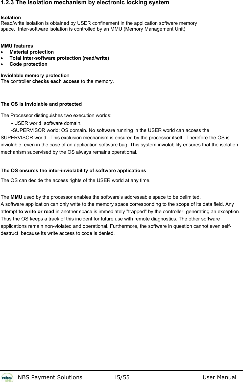           NBS Payment Solutions  15/55                                 User Manual 1.2.3 The isolation mechanism by electronic locking system  Isolation  Read/write isolation is obtained by USER confinement in the application software memory space.  Inter-software isolation is controlled by an MMU (Memory Management Unit).   MMU features  • Material protection  • Total inter-software protection (read/write)   • Code protection   Inviolable memory protection  The controller checks each access to the memory.   The OS is inviolable and protected   The Processor distinguishes two execution worlds:   - USER world: software domain.   -SUPERVISOR world: OS domain. No software running in the USER world can access the SUPERVISOR world.  This exclusion mechanism is ensured by the processor itself.  Therefore the OS is inviolable, even in the case of an application software bug. This system inviolability ensures that the isolation mechanism supervised by the OS always remains operational.   The OS ensures the inter-inviolability of software applications  The OS can decide the access rights of the USER world at any time.   The MMU used by the processor enables the software&apos;s addressable space to be delimited. A software application can only write to the memory space corresponding to the scope of its data field. Any  attempt to write or read in another space is immediately &quot;trapped&quot; by the controller, generating an exception.  Thus the OS keeps a track of this incident for future use with remote diagnostics. The other software  applications remain non-violated and operational. Furthermore, the software in question cannot even self- destruct, because its write access to code is denied.   