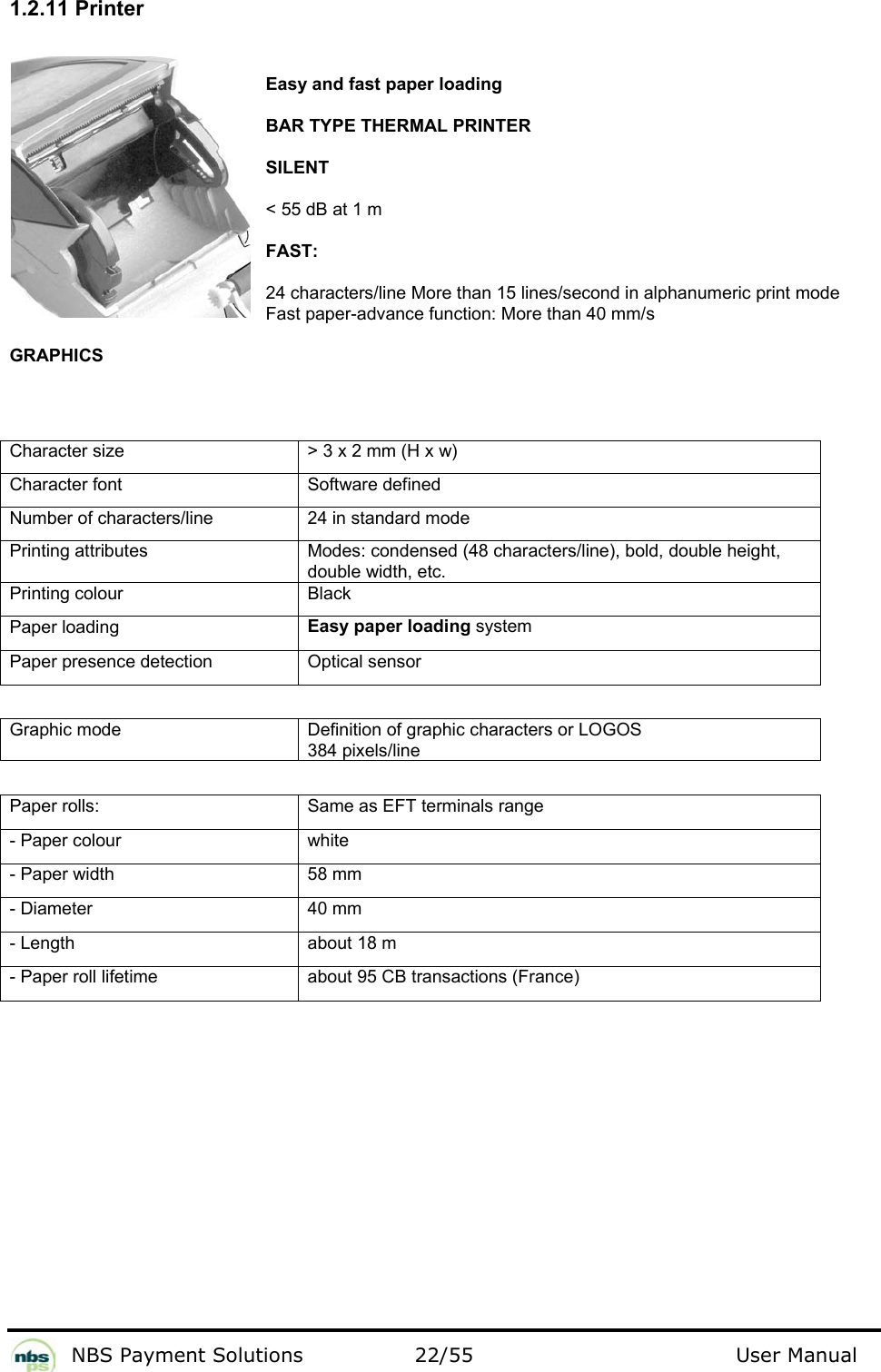           NBS Payment Solutions  22/55                                 User Manual 1.2.11 Printer  Easy and fast paper loading   BAR TYPE THERMAL PRINTER  SILENT  &lt; 55 dB at 1 m  FAST:  24 characters/line More than 15 lines/second in alphanumeric print mode Fast paper-advance function: More than 40 mm/s  GRAPHICS   Character size   &gt; 3 x 2 mm (H x w)  Character font   Software defined  Number of characters/line   24 in standard mode  Printing attributes   Modes: condensed (48 characters/line), bold, double height, double width, etc.  Printing colour   Black  Paper loading   Easy paper loading system  Paper presence detection   Optical sensor    Graphic mode  Definition of graphic characters or LOGOS 384 pixels/line   Paper rolls:   Same as EFT terminals range  - Paper colour   white  - Paper width   58 mm  - Diameter   40 mm  - Length   about 18 m  - Paper roll lifetime   about 95 CB transactions (France)     
