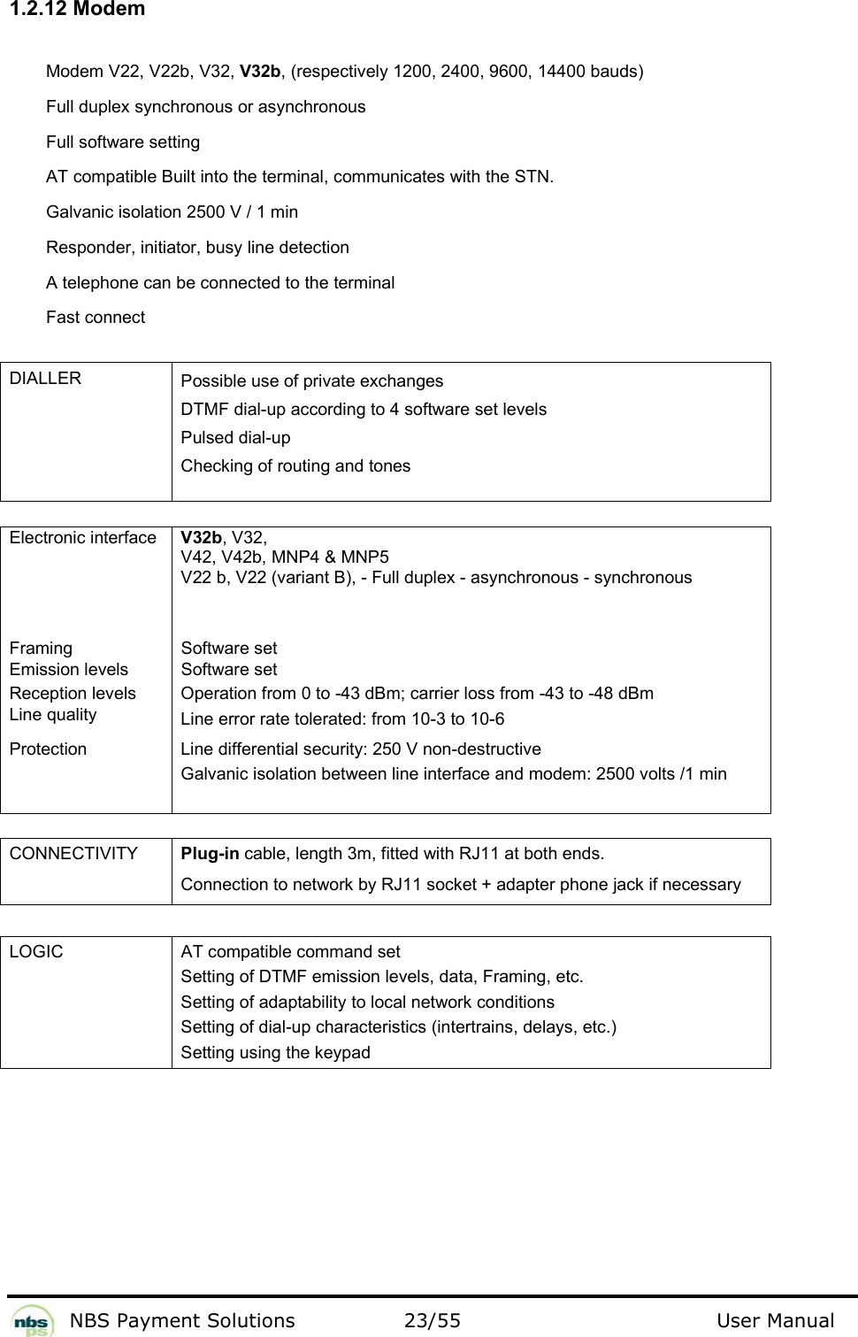           NBS Payment Solutions  23/55                                 User Manual 1.2.12 Modem  Modem V22, V22b, V32, V32b, (respectively 1200, 2400, 9600, 14400 bauds)  Full duplex synchronous or asynchronous  Full software setting  AT compatible Built into the terminal, communicates with the STN.    Galvanic isolation 2500 V / 1 min  Responder, initiator, busy line detection  A telephone can be connected to the terminal  Fast connect   DIALLER  Possible use of private exchanges   DTMF dial-up according to 4 software set levels  Pulsed dial-up   Checking of routing and tones     Electronic interface   V32b, V32,  V42, V42b, MNP4 &amp; MNP5 V22 b, V22 (variant B), - Full duplex - asynchronous - synchronous   Framing   Software set  Emission levels   Software set  Reception levels   Operation from 0 to -43 dBm; carrier loss from -43 to -48 dBm  Line quality   Line error rate tolerated: from 10-3 to 10-6  Protection  Line differential security: 250 V non-destructive Galvanic isolation between line interface and modem: 2500 volts /1 min     CONNECTIVITY  Plug-in cable, length 3m, fitted with RJ11 at both ends. Connection to network by RJ11 socket + adapter phone jack if necessary   LOGIC  AT compatible command set  Setting of DTMF emission levels, data, Framing, etc.  Setting of adaptability to local network conditions  Setting of dial-up characteristics (intertrains, delays, etc.)  Setting using the keypad   