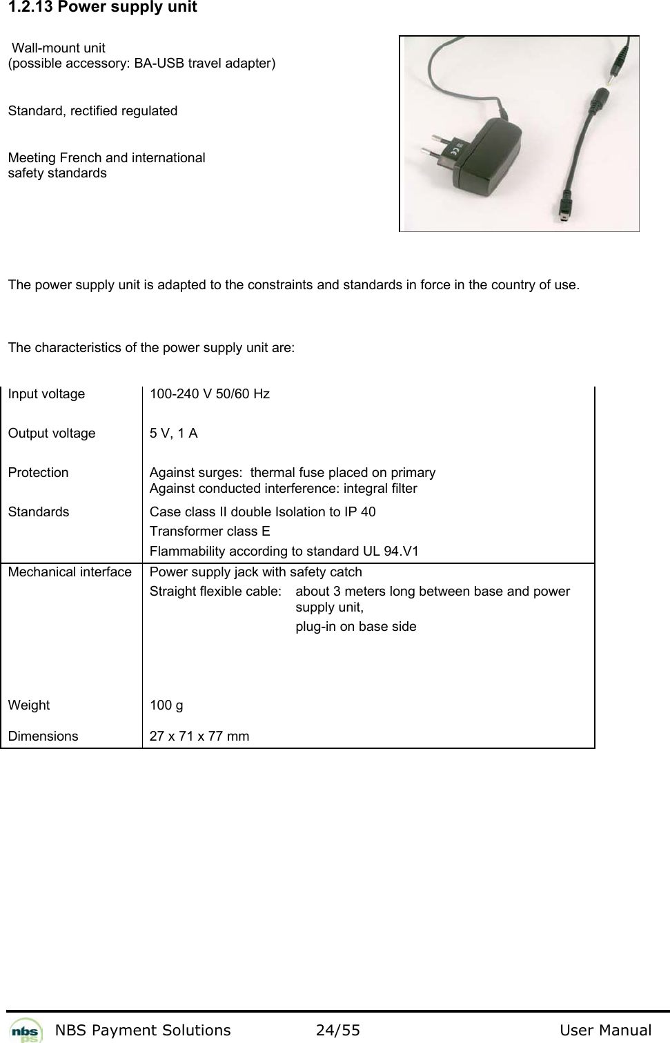           NBS Payment Solutions  24/55                                 User Manual 1.2.13 Power supply unit   Wall-mount unit  (possible accessory: BA-USB travel adapter)   Standard, rectified regulated  Meeting French and international  safety standards  The power supply unit is adapted to the constraints and standards in force in the country of use.   The characteristics of the power supply unit are:   Input voltage   Output voltage   Protection   Standards  100-240 V 50/60 Hz   5 V, 1 A   Against surges:  thermal fuse placed on primary  Against conducted interference: integral filter  Case class II double Isolation to IP 40   Transformer class E  Flammability according to standard UL 94.V1  Mechanical interface   Power supply jack with safety catch  Straight flexible cable:    about 3 meters long between base and power    supply unit,         plug-in on base side  Weight   Dimensions  100 g   27 x 71 x 77 mm    