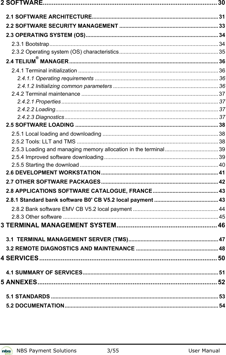           NBS Payment Solutions  3/55                                 User Manual 2 SOFTWARE................................................................................................. 30 2.1 SOFTWARE ARCHITECTURE................................................................................... 31 2.2 SOFTWARE SECURITY MANAGEMENT ................................................................. 33 2.3 OPERATING SYSTEM (OS)....................................................................................... 34 2.3.1 Bootstrap............................................................................................................... 34 2.3.2 Operating system (OS) characteristics................................................................. 35 2.4 TELIUM® MANAGER.................................................................................................. 36 2.4.1 Terminal initialization ............................................................................................ 36 2.4.1.1 Operating requirements ................................................................................. 36 2.4.1.2 Initializing common parameters ..................................................................... 36 2.4.2 Terminal maintenance .......................................................................................... 37 2.4.2.1 Properties ....................................................................................................... 37 2.4.2.2 Loading........................................................................................................... 37 2.4.2.3 Diagnostics..................................................................................................... 37 2.5 SOFTWARE LOADING .............................................................................................. 38 2.5.1 Local loading and downloading ............................................................................ 38 2.5.2 Tools: LLT and TMS ............................................................................................. 38 2.5.3 Loading and managing memory allocation in the terminal................................... 39 2.5.4 Improved software downloading ........................................................................... 39 2.5.5 Starting the download ........................................................................................... 40 2.6 DEVELOPMENT WORKSTATION............................................................................. 41 2.7 OTHER SOFTWARE PACKAGES............................................................................. 42 2.8 APPLICATIONS SOFTWARE CATALOGUE, FRANCE........................................... 43 2.8.1 Standard bank software B0&apos; CB V5.2 local payment .......................................... 43 2.8.2 Bank software EMV CB V5.2 local payment ........................................................ 44 2.8.3 Other software ...................................................................................................... 45 3 TERMINAL MANAGEMENT SYSTEM........................................................ 46 3.1  TERMINAL MANAGEMENT SERVER (TMS)........................................................... 47 3.2 REMOTE DIAGNOSTICS AND MAINTENANCE ...................................................... 48 4 SERVICES................................................................................................... 50 4.1 SUMMARY OF SERVICES......................................................................................... 51 5 ANNEXES.................................................................................................... 52 5.1 STANDARDS .............................................................................................................. 53 5.2 DOCUMENTATION..................................................................................................... 54  