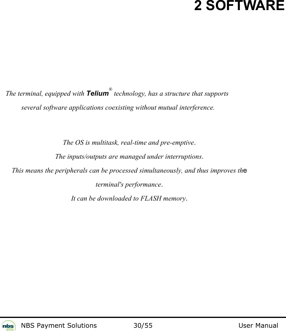           NBS Payment Solutions  30/55                                 User Manual 2 SOFTWARE  The terminal, equipped with Telium® technology, has a structure that supports  several software applications coexisting without mutual interference.    The OS is multitask, real-time and pre-emptive.   The inputs/outputs are managed under interruptions.   This means the peripherals can be processed simultaneously, and thus improves the  terminal&apos;s performance.  It can be downloaded to FLASH memory.     