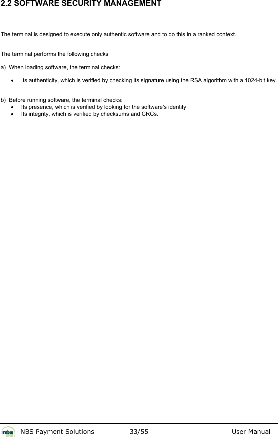           NBS Payment Solutions  33/55                                 User Manual 2.2 SOFTWARE SECURITY MANAGEMENT  The terminal is designed to execute only authentic software and to do this in a ranked context.   The terminal performs the following checks  a)  When loading software, the terminal checks:   •  Its authenticity, which is verified by checking its signature using the RSA algorithm with a 1024-bit key.  b)  Before running software, the terminal checks:   •  Its presence, which is verified by looking for the software&apos;s identity.  •  Its integrity, which is verified by checksums and CRCs.    