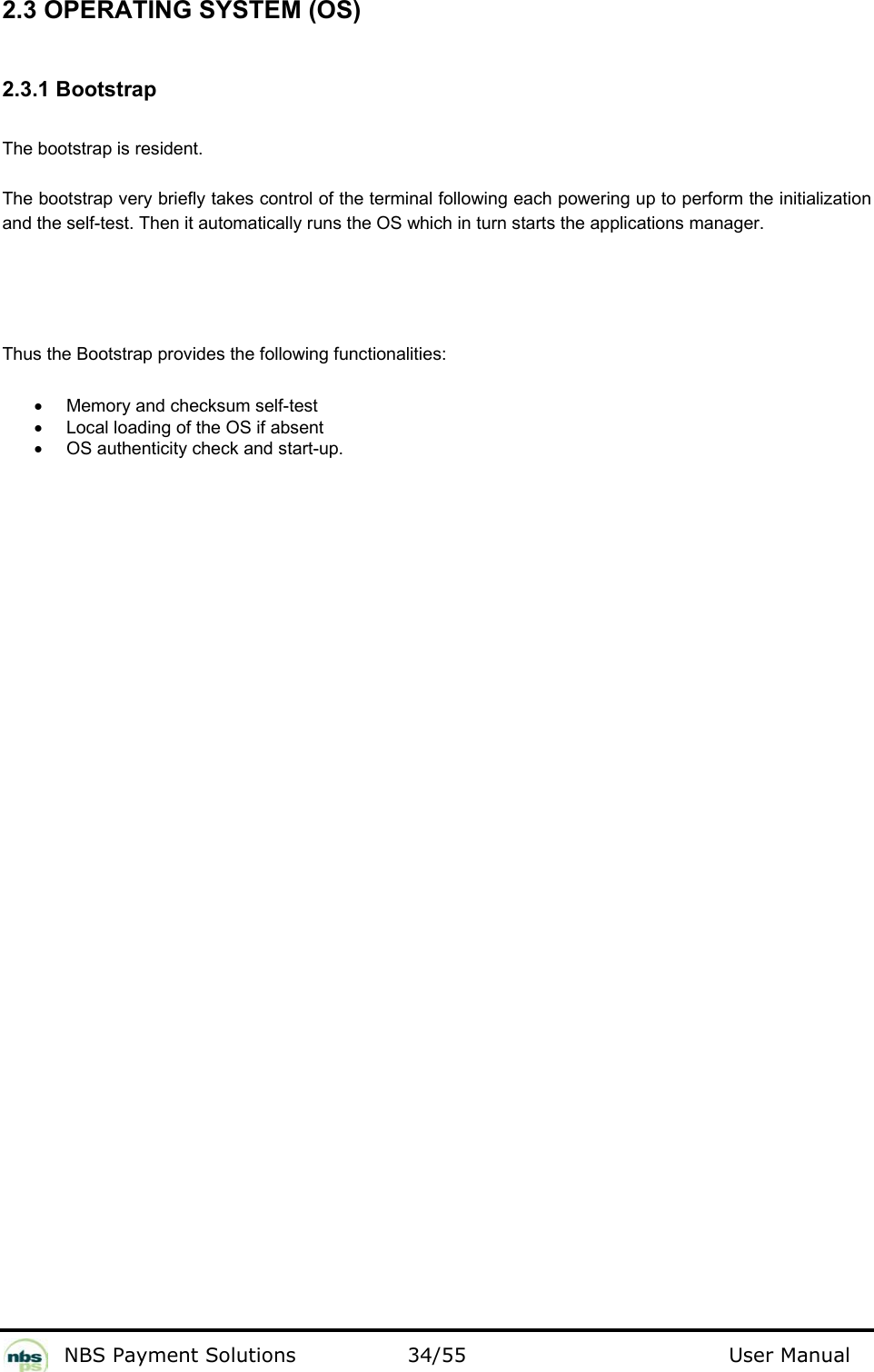           NBS Payment Solutions  34/55                                 User Manual 2.3 OPERATING SYSTEM (OS)  2.3.1 Bootstrap  The bootstrap is resident.   The bootstrap very briefly takes control of the terminal following each powering up to perform the initialization and the self-test. Then it automatically runs the OS which in turn starts the applications manager.   Thus the Bootstrap provides the following functionalities:  •  Memory and checksum self-test   •  Local loading of the OS if absent  •  OS authenticity check and start-up.    