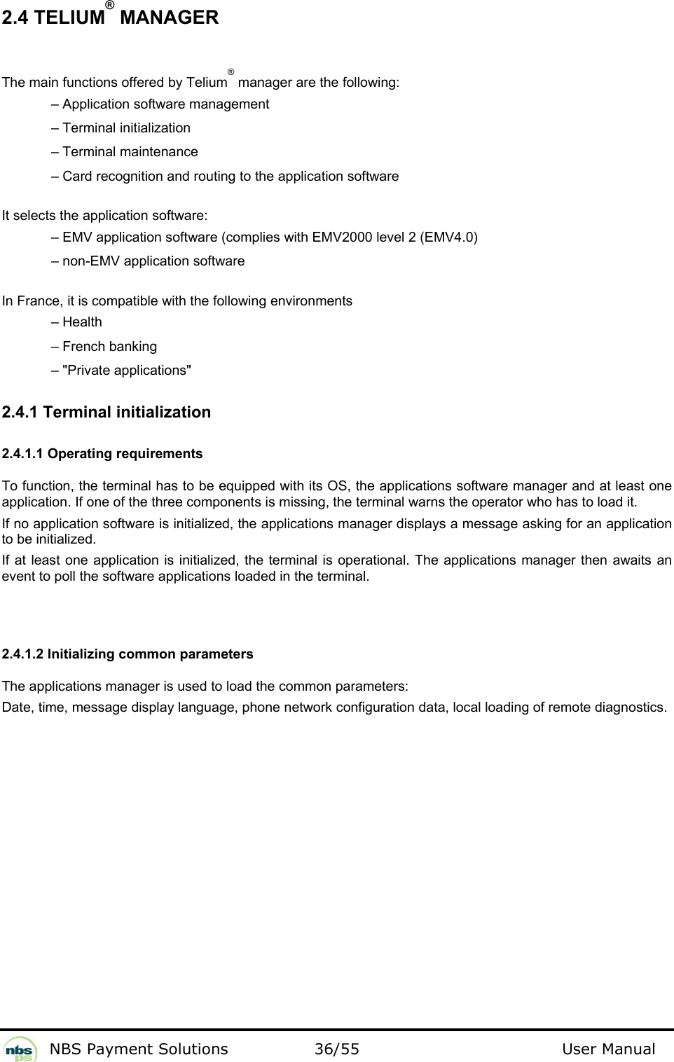           NBS Payment Solutions  36/55                                 User Manual 2.4 TELIUM® MANAGER  The main functions offered by Telium® manager are the following:     – Application software management     – Terminal initialization    – Terminal maintenance     – Card recognition and routing to the application software   It selects the application software:     – EMV application software (complies with EMV2000 level 2 (EMV4.0)     – non-EMV application software    In France, it is compatible with the following environments     – Health    – French banking    – &quot;Private applications&quot;   2.4.1 Terminal initialization  2.4.1.1 Operating requirements   To function, the terminal has to be equipped with its OS, the applications software manager and at least one application. If one of the three components is missing, the terminal warns the operator who has to load it.   If no application software is initialized, the applications manager displays a message asking for an application to be initialized.  If at least one application is initialized, the terminal is operational. The applications manager then awaits an event to poll the software applications loaded in the terminal.   2.4.1.2 Initializing common parameters  The applications manager is used to load the common parameters:   Date, time, message display language, phone network configuration data, local loading of remote diagnostics.    