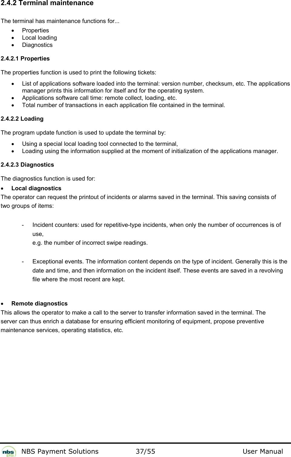           NBS Payment Solutions  37/55                                 User Manual 2.4.2 Terminal maintenance  The terminal has maintenance functions for...   •  Properties   • Local loading  •  Diagnostics    2.4.2.1 Properties  The properties function is used to print the following tickets:   •  List of applications software loaded into the terminal: version number, checksum, etc. The applications manager prints this information for itself and for the operating system.    •  Applications software call time: remote collect, loading, etc.  •  Total number of transactions in each application file contained in the terminal.   2.4.2.2 Loading  The program update function is used to update the terminal by:   •  Using a special local loading tool connected to the terminal,   •  Loading using the information supplied at the moment of initialization of the applications manager.    2.4.2.3 Diagnostics  The diagnostics function is used for:   • Local diagnostics  The operator can request the printout of incidents or alarms saved in the terminal. This saving consists of two groups of items:  -  Incident counters: used for repetitive-type incidents, when only the number of occurrences is of use,  e.g. the number of incorrect swipe readings.   -  Exceptional events. The information content depends on the type of incident. Generally this is the date and time, and then information on the incident itself. These events are saved in a revolving file where the most recent are kept.   • Remote diagnostics  This allows the operator to make a call to the server to transfer information saved in the terminal. The server can thus enrich a database for ensuring efficient monitoring of equipment, propose preventive maintenance services, operating statistics, etc.    
