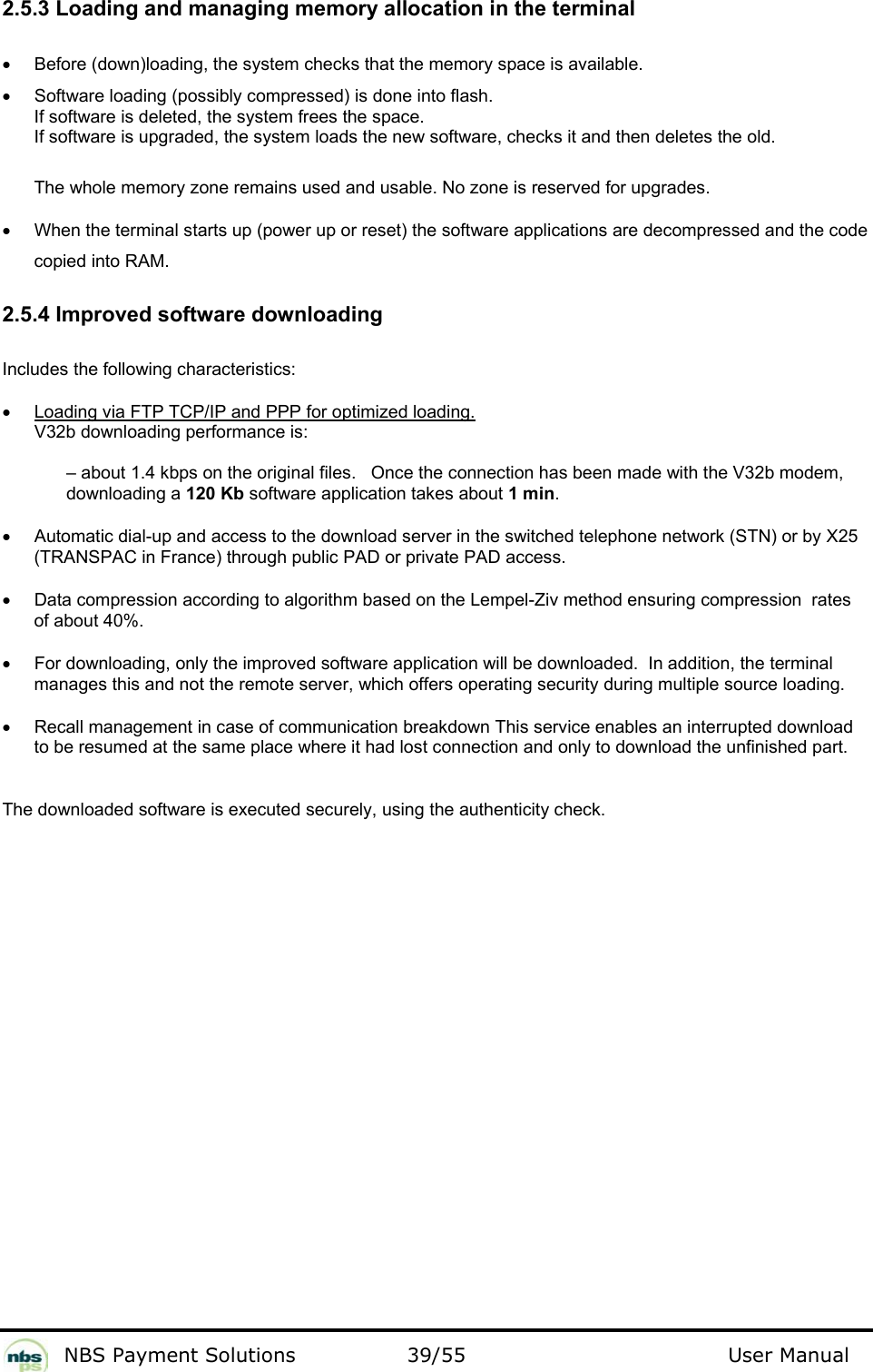           NBS Payment Solutions  39/55                                 User Manual 2.5.3 Loading and managing memory allocation in the terminal   •  Before (down)loading, the system checks that the memory space is available.   •  Software loading (possibly compressed) is done into flash.   If software is deleted, the system frees the space.   If software is upgraded, the system loads the new software, checks it and then deletes the old.    The whole memory zone remains used and usable. No zone is reserved for upgrades.   •  When the terminal starts up (power up or reset) the software applications are decompressed and the code copied into RAM.    2.5.4 Improved software downloading  Includes the following characteristics:  •  Loading via FTP TCP/IP and PPP for optimized loading. V32b downloading performance is:    – about 1.4 kbps on the original files.   Once the connection has been made with the V32b modem, downloading a 120 Kb software application takes about 1 min.  •  Automatic dial-up and access to the download server in the switched telephone network (STN) or by X25 (TRANSPAC in France) through public PAD or private PAD access.  •  Data compression according to algorithm based on the Lempel-Ziv method ensuring compression  rates of about 40%.   •  For downloading, only the improved software application will be downloaded.  In addition, the terminal manages this and not the remote server, which offers operating security during multiple source loading.  •  Recall management in case of communication breakdown This service enables an interrupted download to be resumed at the same place where it had lost connection and only to download the unfinished part.    The downloaded software is executed securely, using the authenticity check.    