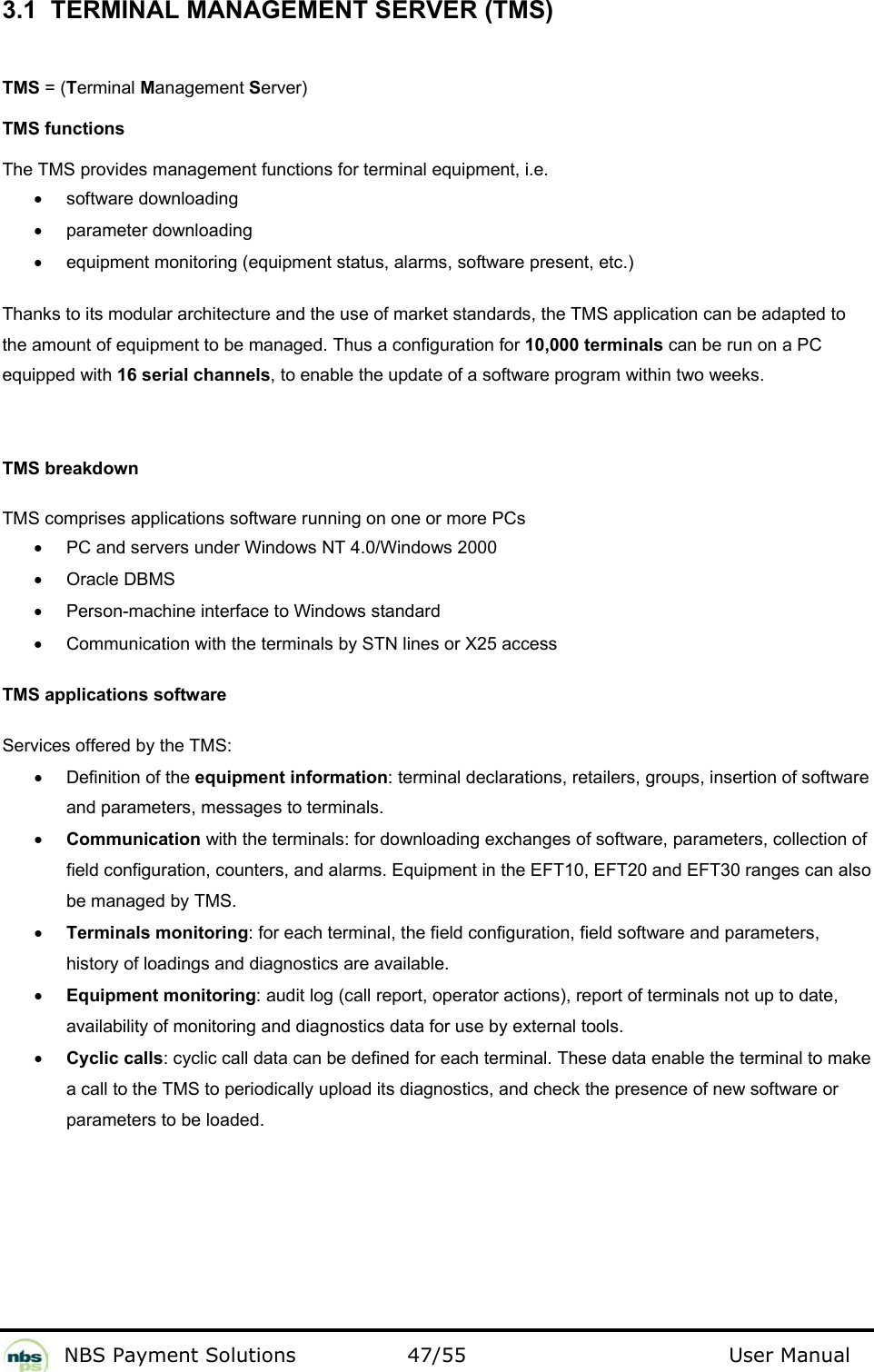           NBS Payment Solutions  47/55                                 User Manual 3.1  TERMINAL MANAGEMENT SERVER (TMS)  TMS = (Terminal Management Server)  TMS functions  The TMS provides management functions for terminal equipment, i.e.  • software downloading  •  parameter downloading  •  equipment monitoring (equipment status, alarms, software present, etc.)   Thanks to its modular architecture and the use of market standards, the TMS application can be adapted to the amount of equipment to be managed. Thus a configuration for 10,000 terminals can be run on a PC equipped with 16 serial channels, to enable the update of a software program within two weeks.   TMS breakdown  TMS comprises applications software running on one or more PCs   •  PC and servers under Windows NT 4.0/Windows 2000  •  Oracle DBMS  •  Person-machine interface to Windows standard  •  Communication with the terminals by STN lines or X25 access    TMS applications software  Services offered by the TMS:  •  Definition of the equipment information: terminal declarations, retailers, groups, insertion of software and parameters, messages to terminals.  • Communication with the terminals: for downloading exchanges of software, parameters, collection of field configuration, counters, and alarms. Equipment in the EFT10, EFT20 and EFT30 ranges can also be managed by TMS.  • Terminals monitoring: for each terminal, the field configuration, field software and parameters, history of loadings and diagnostics are available.  • Equipment monitoring: audit log (call report, operator actions), report of terminals not up to date, availability of monitoring and diagnostics data for use by external tools.  • Cyclic calls: cyclic call data can be defined for each terminal. These data enable the terminal to make a call to the TMS to periodically upload its diagnostics, and check the presence of new software or parameters to be loaded.    