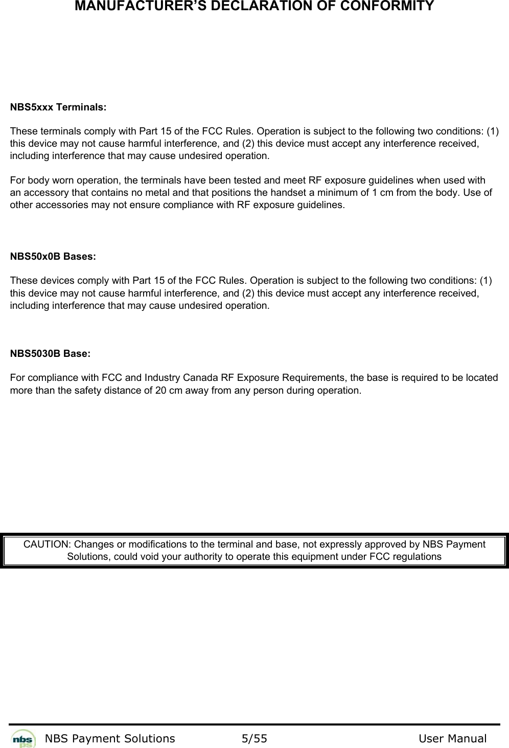           NBS Payment Solutions  5/55                                 User Manual  MANUFACTURER’S DECLARATION OF CONFORMITY     NBS5xxx Terminals: These terminals comply with Part 15 of the FCC Rules. Operation is subject to the following two conditions: (1) this device may not cause harmful interference, and (2) this device must accept any interference received, including interference that may cause undesired operation. For body worn operation, the terminals have been tested and meet RF exposure guidelines when used with an accessory that contains no metal and that positions the handset a minimum of 1 cm from the body. Use of other accessories may not ensure compliance with RF exposure guidelines.   NBS50x0B Bases: These devices comply with Part 15 of the FCC Rules. Operation is subject to the following two conditions: (1) this device may not cause harmful interference, and (2) this device must accept any interference received, including interference that may cause undesired operation.  NBS5030B Base: For compliance with FCC and Industry Canada RF Exposure Requirements, the base is required to be located more than the safety distance of 20 cm away from any person during operation.          CAUTION: Changes or modifications to the terminal and base, not expressly approved by NBS Payment Solutions, could void your authority to operate this equipment under FCC regulations     