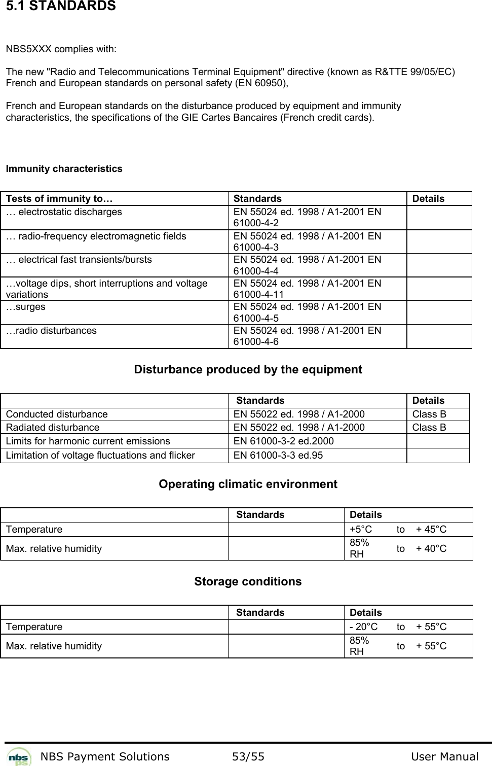           NBS Payment Solutions  53/55                                 User Manual 5.1 STANDARDS  NBS5XXX complies with:   The new &quot;Radio and Telecommunications Terminal Equipment&quot; directive (known as R&amp;TTE 99/05/EC)    French and European standards on personal safety (EN 60950),  French and European standards on the disturbance produced by equipment and immunity  characteristics, the specifications of the GIE Cartes Bancaires (French credit cards).   Immunity characteristics  Tests of immunity to…  Standards  Details  … electrostatic discharges   EN 55024 ed. 1998 / A1-2001 EN 61000-4-2       … radio-frequency electromagnetic fields   EN 55024 ed. 1998 / A1-2001 EN 61000-4-3       … electrical fast transients/bursts   EN 55024 ed. 1998 / A1-2001 EN 61000-4-4       …voltage dips, short interruptions and voltage variations  EN 55024 ed. 1998 / A1-2001 EN 61000-4-11       …surges    EN 55024 ed. 1998 / A1-2001 EN 61000-4-5    …radio disturbances   EN 55024 ed. 1998 / A1-2001 EN 61000-4-6     Disturbance produced by the equipment    Standards  Details  Conducted disturbance   EN 55022 ed. 1998 / A1-2000   Class B  Radiated disturbance   EN 55022 ed. 1998 / A1-2000   Class B  Limits for harmonic current emissions   EN 61000-3-2 ed.2000    Limitation of voltage fluctuations and flicker    EN 61000-3-3 ed.95     Operating climatic environment    Standards  Details    Temperature     +5°C   to   + 45°C  Max. relative humidity    85% RH   to   + 40°C   Storage conditions    Standards  Details    Temperature    - 20°C   to   + 55°C  Max. relative humidity    85% RH   to   + 55°C    