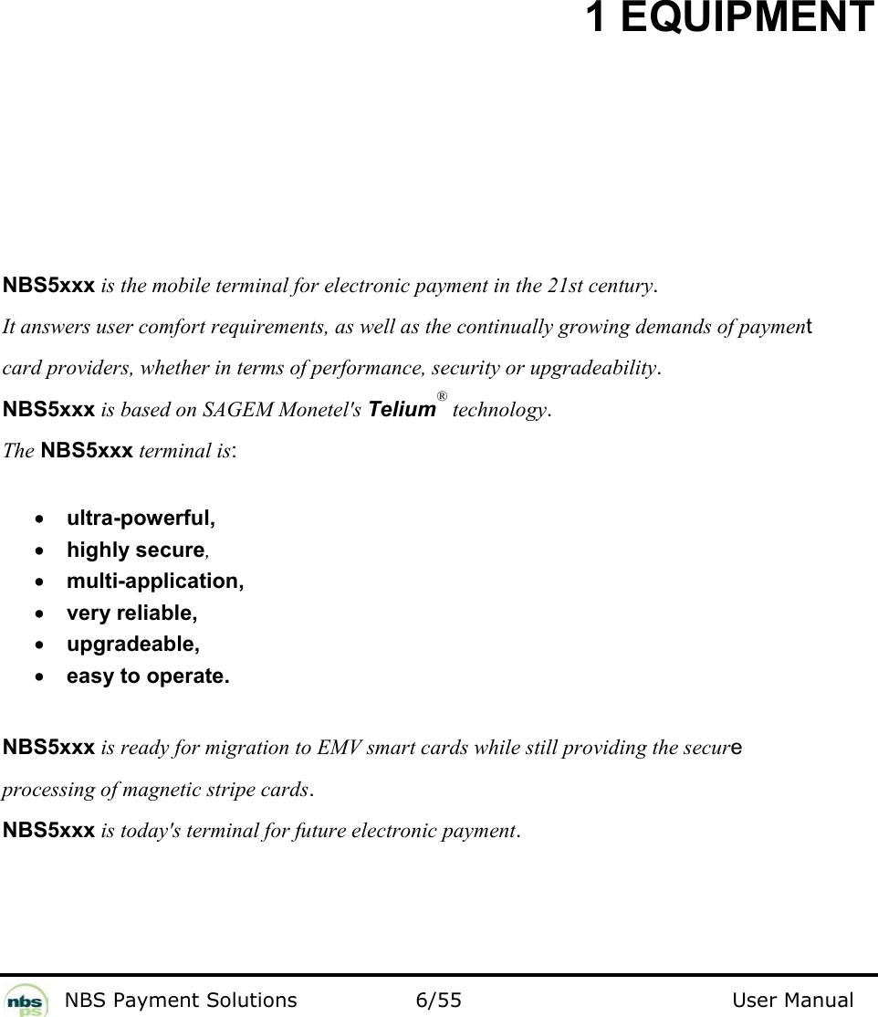           NBS Payment Solutions  6/55                                 User Manual 1 EQUIPMENT  NBS5xxx is the mobile terminal for electronic payment in the 21st century.   It answers user comfort requirements, as well as the continually growing demands of payment  card providers, whether in terms of performance, security or upgradeability.  NBS5xxx is based on SAGEM Monetel&apos;s Telium® technology.  The NBS5xxx terminal is:    • ultra-powerful,   • highly secure,  • multi-application,  • very reliable,   • upgradeable,  • easy to operate.   NBS5xxx is ready for migration to EMV smart cards while still providing the secure processing of magnetic stripe cards.  NBS5xxx is today&apos;s terminal for future electronic payment.     