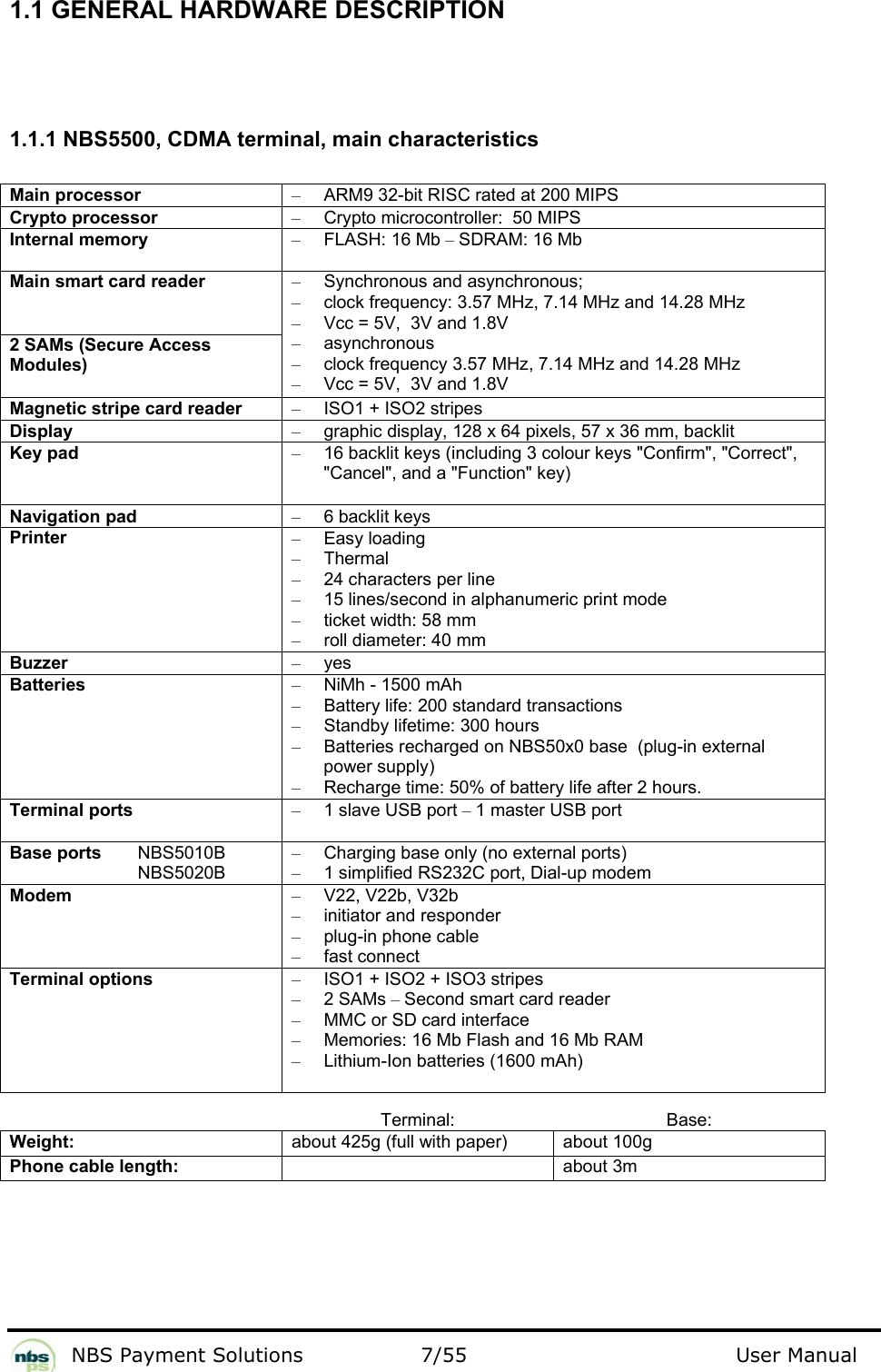           NBS Payment Solutions  7/55                                 User Manual 1.1 GENERAL HARDWARE DESCRIPTION    1.1.1 NBS5500, CDMA terminal, main characteristics  Main processor  –  ARM9 32-bit RISC rated at 200 MIPS  Crypto processor   –  Crypto microcontroller:  50 MIPS  Internal memory  – FLASH: 16 Mb – SDRAM: 16 Mb  Main smart card reader   2 SAMs (Secure Access Modules)  –  Synchronous and asynchronous;   –  clock frequency: 3.57 MHz, 7.14 MHz and 14.28 MHz  –  Vcc = 5V,  3V and 1.8V  – asynchronous  –  clock frequency 3.57 MHz, 7.14 MHz and 14.28 MHz  –  Vcc = 5V,  3V and 1.8V  Magnetic stripe card reader  –  ISO1 + ISO2 stripes  Display  –  graphic display, 128 x 64 pixels, 57 x 36 mm, backlit  Key pad  –  16 backlit keys (including 3 colour keys &quot;Confirm&quot;, &quot;Correct&quot;, &quot;Cancel&quot;, and a &quot;Function&quot; key)  Navigation pad  –  6 backlit keys  Printer  – Easy loading  – Thermal  –  24 characters per line  –  15 lines/second in alphanumeric print mode  –  ticket width: 58 mm  –  roll diameter: 40 mm  Buzzer  – yes  Batteries   –  NiMh - 1500 mAh  –  Battery life: 200 standard transactions  –  Standby lifetime: 300 hours  –  Batteries recharged on NBS50x0 base  (plug-in external power supply)   –  Recharge time: 50% of battery life after 2 hours.   Terminal ports  –  1 slave USB port – 1 master USB port  Base ports   NBS5010B   NBS5020B  –  Charging base only (no external ports) –  1 simplified RS232C port, Dial-up modem Modem  – V22, V22b, V32b  –  initiator and responder  –  plug-in phone cable  –  fast connect   Terminal options  –  ISO1 + ISO2 + ISO3 stripes  – 2 SAMs – Second smart card reader  –  MMC or SD card interface  –  Memories: 16 Mb Flash and 16 Mb RAM  –  Lithium-Ion batteries (1600 mAh)   Terminal: Base: Weight:  about 425g (full with paper)  about 100g Phone cable length:   about 3m   
