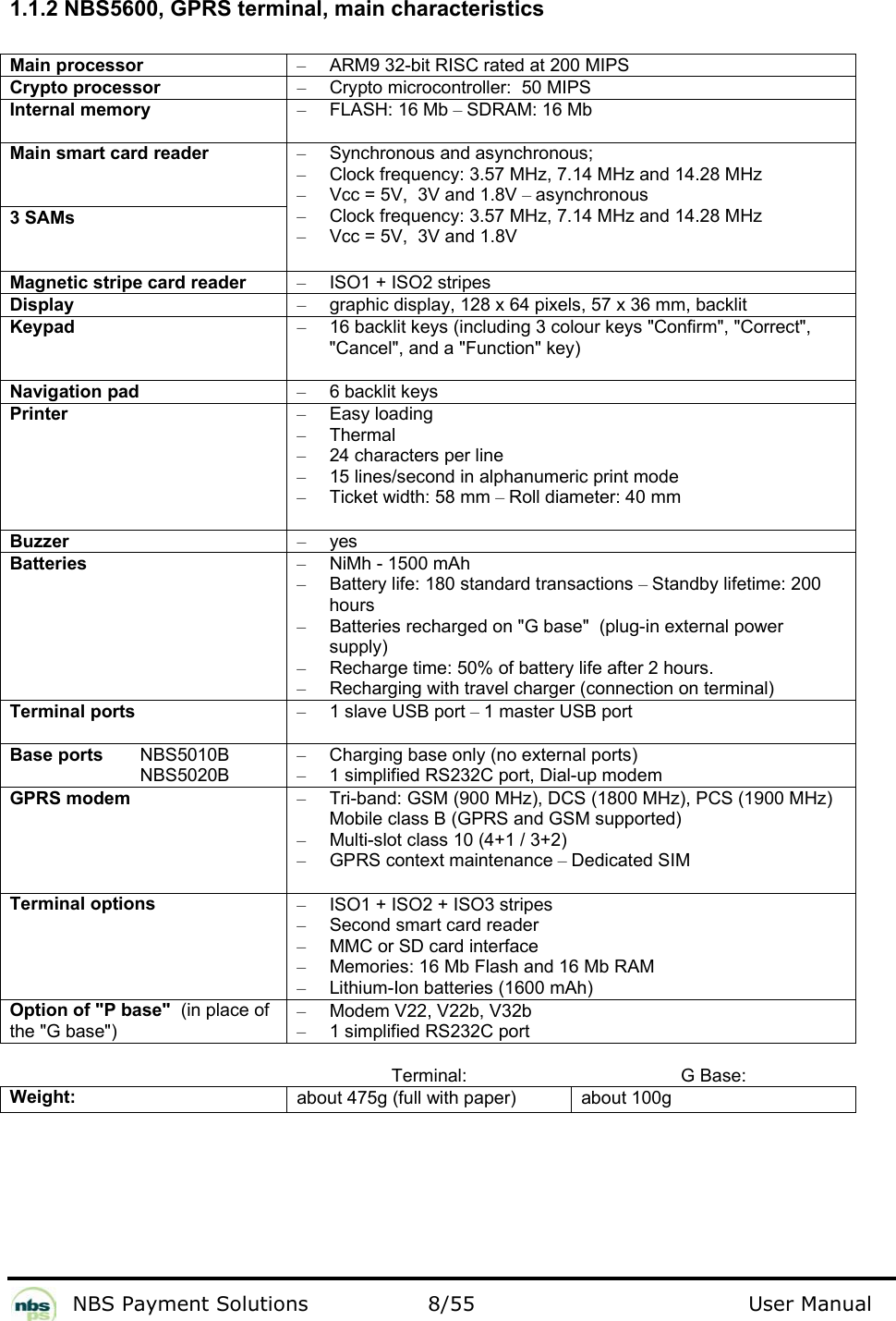           NBS Payment Solutions  8/55                                 User Manual   1.1.2 NBS5600, GPRS terminal, main characteristics  Main processor  –  ARM9 32-bit RISC rated at 200 MIPS  Crypto processor   –  Crypto microcontroller:  50 MIPS  Internal memory  – FLASH: 16 Mb – SDRAM: 16 Mb  Main smart card reader   3 SAMs  –  Synchronous and asynchronous;   –  Clock frequency: 3.57 MHz, 7.14 MHz and 14.28 MHz  –  Vcc = 5V,  3V and 1.8V – asynchronous  –  Clock frequency: 3.57 MHz, 7.14 MHz and 14.28 MHz  –  Vcc = 5V,  3V and 1.8V  Magnetic stripe card reader  –  ISO1 + ISO2 stripes  Display  –  graphic display, 128 x 64 pixels, 57 x 36 mm, backlit  Keypad  –  16 backlit keys (including 3 colour keys &quot;Confirm&quot;, &quot;Correct&quot;, &quot;Cancel&quot;, and a &quot;Function&quot; key)  Navigation pad  – 6 backlit keys  Printer  – Easy loading  – Thermal  –  24 characters per line  –  15 lines/second in alphanumeric print mode  – Ticket width: 58 mm – Roll diameter: 40 mm  Buzzer  – yes  Batteries   –  NiMh - 1500 mAh  –  Battery life: 180 standard transactions – Standby lifetime: 200 hours  –  Batteries recharged on &quot;G base&quot;  (plug-in external power supply)   –  Recharge time: 50% of battery life after 2 hours.   –  Recharging with travel charger (connection on terminal)  Terminal ports  – 1 slave USB port – 1 master USB port  Base ports   NBS5010B   NBS5020B  –  Charging base only (no external ports) –  1 simplified RS232C port, Dial-up modem  GPRS modem  –  Tri-band: GSM (900 MHz), DCS (1800 MHz), PCS (1900 MHz)  Mobile class B (GPRS and GSM supported)   –  Multi-slot class 10 (4+1 / 3+2)  – GPRS context maintenance – Dedicated SIM  Terminal options  –  ISO1 + ISO2 + ISO3 stripes  –  Second smart card reader  –  MMC or SD card interface  –  Memories: 16 Mb Flash and 16 Mb RAM  –  Lithium-Ion batteries (1600 mAh)  Option of &quot;P base&quot;  (in place of the &quot;G base&quot;)  –  Modem V22, V22b, V32b   –  1 simplified RS232C port   Terminal: G Base: Weight:  about 475g (full with paper)  about 100g   