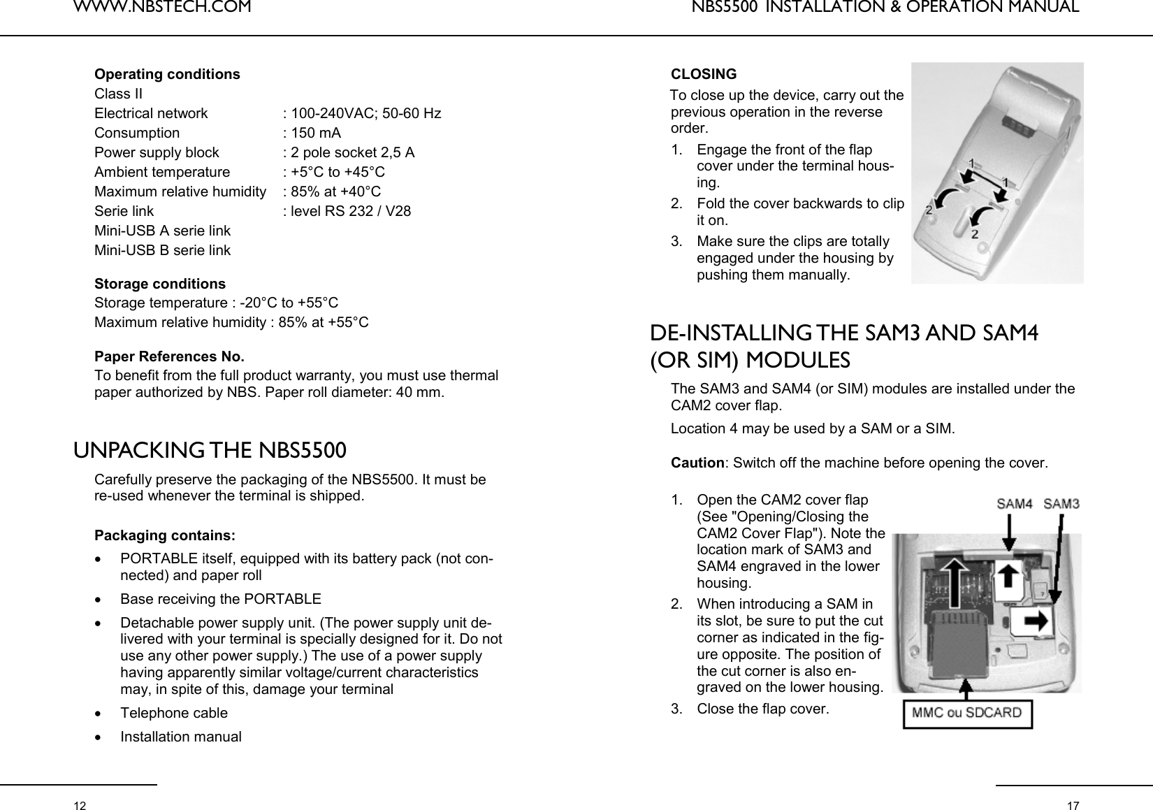 WWW.NBSTECH.COM  12 Operating conditions  Class II  Electrical network                    : 100-240VAC; 50-60 Hz  Consumption                           : 150 mA  Power supply block                 : 2 pole socket 2,5 A  Ambient temperature              : +5°C to +45°C  Maximum relative humidity     : 85% at +40°C  Serie link                                 : level RS 232 / V28  Mini-USB A serie link  Mini-USB B serie link   Storage conditions  Storage temperature : -20°C to +55°C  Maximum relative humidity : 85% at +55°C   Paper References No.  To benefit from the full product warranty, you must use thermal paper authorized by NBS. Paper roll diameter: 40 mm.    UNPACKING THE  NBS5500  Carefully preserve the packaging of the NBS5500. It must be re-used whenever the terminal is shipped.   Packaging contains:  •PORTABLE itself, equipped with its battery pack (not con-nected) and paper roll •Base receiving the PORTABLE •Detachable power supply unit. (The power supply unit de-livered with your terminal is specially designed for it. Do not use any other power supply.) The use of a power supply having apparently similar voltage/current characteristics may, in spite of this, damage your terminal •Telephone cable •Installation manual  NBS5500  INSTALLATION &amp; OPERATION MANUAL  17 CLOSING  To close up the device, carry out the previous operation in the reverse order.  1. Engage the front of the flap cover under the terminal hous-ing.  2. Fold the cover backwards to clip it on.  3. Make sure the clips are totally engaged under the housing by pushing them manually.    DE-INSTALLING THE SAM3 AND SAM4 (OR SIM) MODULES   The SAM3 and SAM4 (or SIM) modules are installed under the CAM2 cover flap.   Location 4 may be used by a SAM or a SIM.   Caution: Switch off the machine before opening the cover.   1. Open the CAM2 cover flap (See &quot;Opening/Closing the CAM2 Cover Flap&quot;). Note the location mark of SAM3 and SAM4 engraved in the lower housing.  2. When introducing a SAM in its slot, be sure to put the cut corner as indicated in the fig-ure opposite. The position of the cut corner is also en-graved on the lower housing.  3. Close the flap cover.   