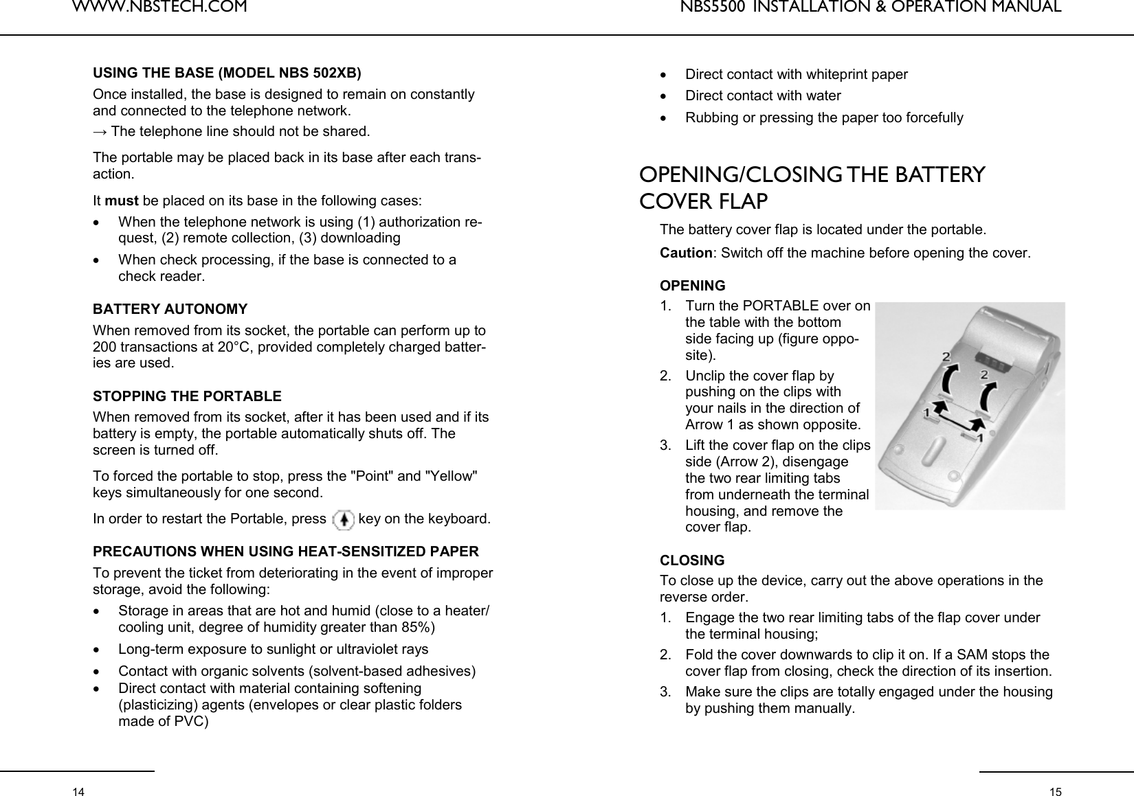 WWW.NBSTECH.COM  14 USING THE BASE (MODEL NBS 502XB)  Once installed, the base is designed to remain on constantly and connected to the telephone network.  → The telephone line should not be shared.   The portable may be placed back in its base after each trans-action.   It must be placed on its base in the following cases:  •When the telephone network is using (1) authorization re-quest, (2) remote collection, (3) downloading •When check processing, if the base is connected to a check reader.   BATTERY AUTONOMY   When removed from its socket, the portable can perform up to 200 transactions at 20°C, provided completely charged batter-ies are used.   STOPPING THE PORTABLE   When removed from its socket, after it has been used and if its battery is empty, the portable automatically shuts off. The screen is turned off.   To forced the portable to stop, press the &quot;Point&quot; and &quot;Yellow&quot; keys simultaneously for one second.   In order to restart the Portable, press   key on the keyboard.  PRECAUTIONS WHEN USING HEAT-SENSITIZED PAPER   To prevent the ticket from deteriorating in the event of improper storage, avoid the following:  •Storage in areas that are hot and humid (close to a heater/cooling unit, degree of humidity greater than 85%)  •Long-term exposure to sunlight or ultraviolet rays  •Contact with organic solvents (solvent-based adhesives)  •Direct contact with material containing softening (plasticizing) agents (envelopes or clear plastic folders made of PVC) NBS5500  INSTALLATION &amp; OPERATION MANUAL  15 •Direct contact with whiteprint paper •Direct contact with water •Rubbing or pressing the paper too forcefully   OPENING/CLOSING THE  BATTERY COVER FLAP   The battery cover flap is located under the portable.   Caution: Switch off the machine before opening the cover.   OPENING 1. Turn the PORTABLE over on the table with the bottom side facing up (figure oppo-site).  2. Unclip the cover flap by pushing on the clips with your nails in the direction of Arrow 1 as shown opposite.  3. Lift the cover flap on the clips side (Arrow 2), disengage the two rear limiting tabs from underneath the terminal housing, and remove the cover flap.   CLOSING To close up the device, carry out the above operations in the reverse order.  1. Engage the two rear limiting tabs of the flap cover under the terminal housing;  2. Fold the cover downwards to clip it on. If a SAM stops the cover flap from closing, check the direction of its insertion.  3. Make sure the clips are totally engaged under the housing by pushing them manually.  