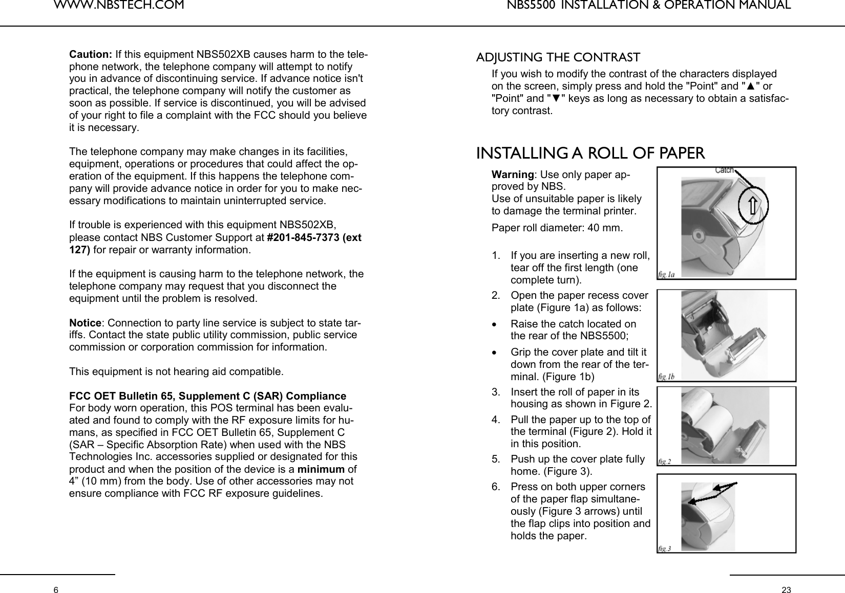 WWW.NBSTECH.COM  6 Caution: If this equipment NBS502XB causes harm to the tele-phone network, the telephone company will attempt to notify you in advance of discontinuing service. If advance notice isn&apos;t practical, the telephone company will notify the customer as soon as possible. If service is discontinued, you will be advised of your right to file a complaint with the FCC should you believe it is necessary.  The telephone company may make changes in its facilities, equipment, operations or procedures that could affect the op-eration of the equipment. If this happens the telephone com-pany will provide advance notice in order for you to make nec-essary modifications to maintain uninterrupted service.  If trouble is experienced with this equipment NBS502XB, please contact NBS Customer Support at #201-845-7373 (ext 127) for repair or warranty information.   If the equipment is causing harm to the telephone network, the telephone company may request that you disconnect the equipment until the problem is resolved.  Notice: Connection to party line service is subject to state tar-iffs. Contact the state public utility commission, public service commission or corporation commission for information.  This equipment is not hearing aid compatible.  FCC OET Bulletin 65, Supplement C (SAR) Compliance For body worn operation, this POS terminal has been evalu-ated and found to comply with the RF exposure limits for hu-mans, as specified in FCC OET Bulletin 65, Supplement C (SAR – Specific Absorption Rate) when used with the NBS Technologies Inc. accessories supplied or designated for this product and when the position of the device is a minimum of 4” (10 mm) from the body. Use of other accessories may not ensure compliance with FCC RF exposure guidelines. NBS5500  INSTALLATION &amp; OPERATION MANUAL  23 ADJUSTING THE CONTRAST   If you wish to modify the contrast of the characters displayed on the screen, simply press and hold the &quot;Point&quot; and &quot;▲&quot; or &quot;Point&quot; and &quot;▼&quot; keys as long as necessary to obtain a satisfac-tory contrast.    INSTALLING A ROLL OF PAPER  Warning: Use only paper ap-proved by NBS. Use of unsuitable paper is likely to damage the terminal printer.  Paper roll diameter: 40 mm.  1. If you are inserting a new roll, tear off the first length (one complete turn). 2. Open the paper recess cover plate (Figure 1a) as follows: •Raise the catch located on the rear of the NBS5500; •Grip the cover plate and tilt it down from the rear of the ter-minal. (Figure 1b) 3. Insert the roll of paper in its housing as shown in Figure 2. 4. Pull the paper up to the top of the terminal (Figure 2). Hold it in this position. 5. Push up the cover plate fully home. (Figure 3). 6. Press on both upper corners of the paper flap simultane-ously (Figure 3 arrows) until the flap clips into position and holds the paper. 