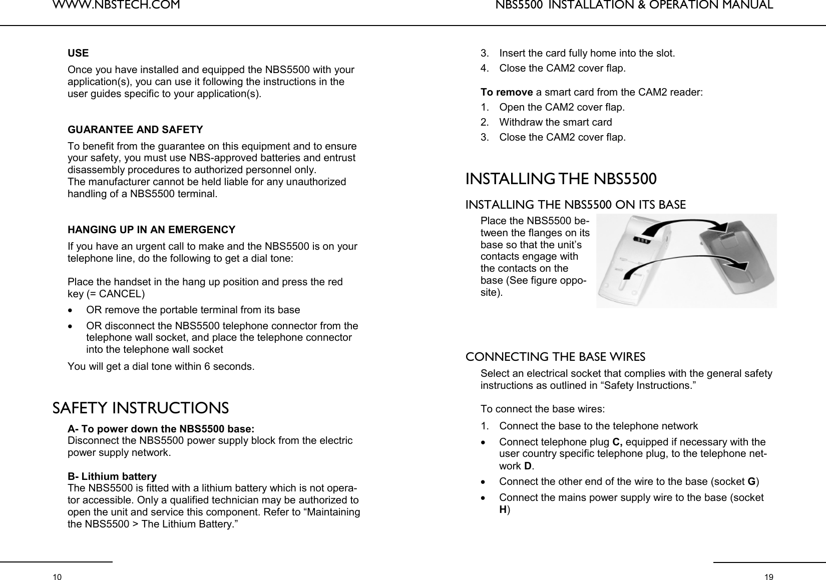 WWW.NBSTECH.COM  10 USE  Once you have installed and equipped the NBS5500 with your application(s), you can use it following the instructions in the user guides specific to your application(s).    GUARANTEE AND SAFETY  To benefit from the guarantee on this equipment and to ensure your safety, you must use NBS-approved batteries and entrust disassembly procedures to authorized personnel only.  The manufacturer cannot be held liable for any unauthorized handling of a NBS5500 terminal.    HANGING UP IN AN EMERGENCY  If you have an urgent call to make and the NBS5500 is on your telephone line, do the following to get a dial tone:   Place the handset in the hang up position and press the red key (= CANCEL) •OR remove the portable terminal from its base •OR disconnect the NBS5500 telephone connector from the telephone wall socket, and place the telephone connector into the telephone wall socket   You will get a dial tone within 6 seconds.    SAFETY INSTRUCTIONS  A- To power down the NBS5500 base: Disconnect the NBS5500 power supply block from the electric power supply network.   B- Lithium battery  The NBS5500 is fitted with a lithium battery which is not opera-tor accessible. Only a qualified technician may be authorized to open the unit and service this component. Refer to “Maintaining the NBS5500 &gt; The Lithium Battery.”   NBS5500  INSTALLATION &amp; OPERATION MANUAL  19 3. Insert the card fully home into the slot.  4. Close the CAM2 cover flap.   To remove a smart card from the CAM2 reader:  1. Open the CAM2 cover flap.  2. Withdraw the smart card  3. Close the CAM2 cover flap.    INSTALLING THE NBS5500   INSTALLING THE NBS5500 ON ITS BASE   Place the NBS5500 be-tween the flanges on its base so that the unit’s contacts engage with the contacts on the base (See figure oppo-site).      CONNECTING THE BASE WIRES  Select an electrical socket that complies with the general safety instructions as outlined in “Safety Instructions.”   To connect the base wires:   1. Connect the base to the telephone network  •Connect telephone plug C, equipped if necessary with the user country specific telephone plug, to the telephone net-work D.  •Connect the other end of the wire to the base (socket G) •Connect the mains power supply wire to the base (socket H) 