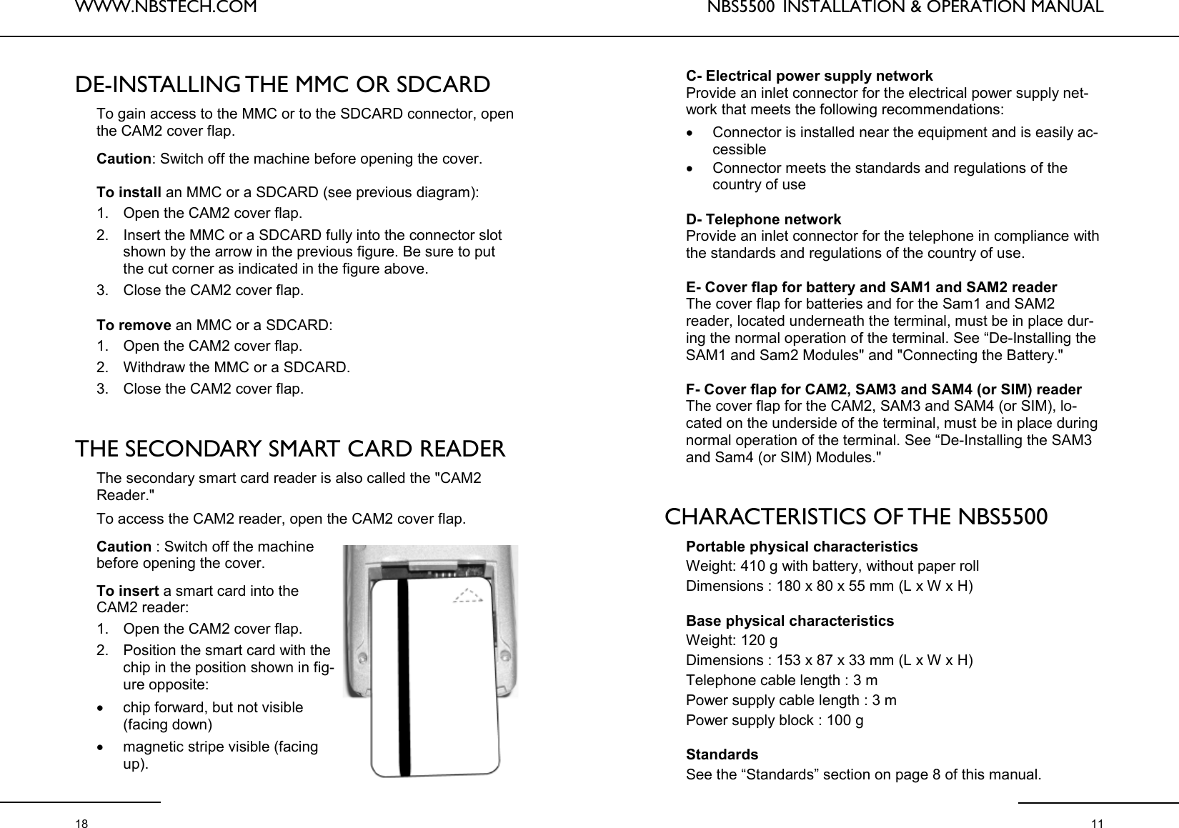 WWW.NBSTECH.COM  18 DE-INSTALLING THE MMC OR SDCARD   To gain access to the MMC or to the SDCARD connector, open the CAM2 cover flap.   Caution: Switch off the machine before opening the cover.   To install an MMC or a SDCARD (see previous diagram):  1. Open the CAM2 cover flap.  2. Insert the MMC or a SDCARD fully into the connector slot shown by the arrow in the previous figure. Be sure to put the cut corner as indicated in the figure above.  3. Close the CAM2 cover flap.   To remove an MMC or a SDCARD:  1. Open the CAM2 cover flap.  2. Withdraw the MMC or a SDCARD.  3. Close the CAM2 cover flap.    THE SECONDARY SMART CARD READER   The secondary smart card reader is also called the &quot;CAM2 Reader.&quot;  To access the CAM2 reader, open the CAM2 cover flap.   Caution : Switch off the machine before opening the cover.   To insert a smart card into the CAM2 reader:  1. Open the CAM2 cover flap.  2. Position the smart card with the chip in the position shown in fig-ure opposite:  •chip forward, but not visible (facing down)  •magnetic stripe visible (facing up).  NBS5500  INSTALLATION &amp; OPERATION MANUAL  11 C- Electrical power supply network  Provide an inlet connector for the electrical power supply net-work that meets the following recommendations:  •Connector is installed near the equipment and is easily ac-cessible •Connector meets the standards and regulations of the country of use   D- Telephone network  Provide an inlet connector for the telephone in compliance with the standards and regulations of the country of use.   E- Cover flap for battery and SAM1 and SAM2 reader  The cover flap for batteries and for the Sam1 and SAM2 reader, located underneath the terminal, must be in place dur-ing the normal operation of the terminal. See “De-Installing the SAM1 and Sam2 Modules&quot; and &quot;Connecting the Battery.&quot;   F- Cover flap for CAM2, SAM3 and SAM4 (or SIM) reader  The cover flap for the CAM2, SAM3 and SAM4 (or SIM), lo-cated on the underside of the terminal, must be in place during normal operation of the terminal. See “De-Installing the SAM3 and Sam4 (or SIM) Modules.&quot;    CHARACTERISTICS OF THE NBS5500  Portable physical characteristics  Weight: 410 g with battery, without paper roll  Dimensions : 180 x 80 x 55 mm (L x W x H)   Base physical characteristics  Weight: 120 g  Dimensions : 153 x 87 x 33 mm (L x W x H)  Telephone cable length : 3 m  Power supply cable length : 3 m  Power supply block : 100 g   Standards  See the “Standards” section on page 8 of this manual. 