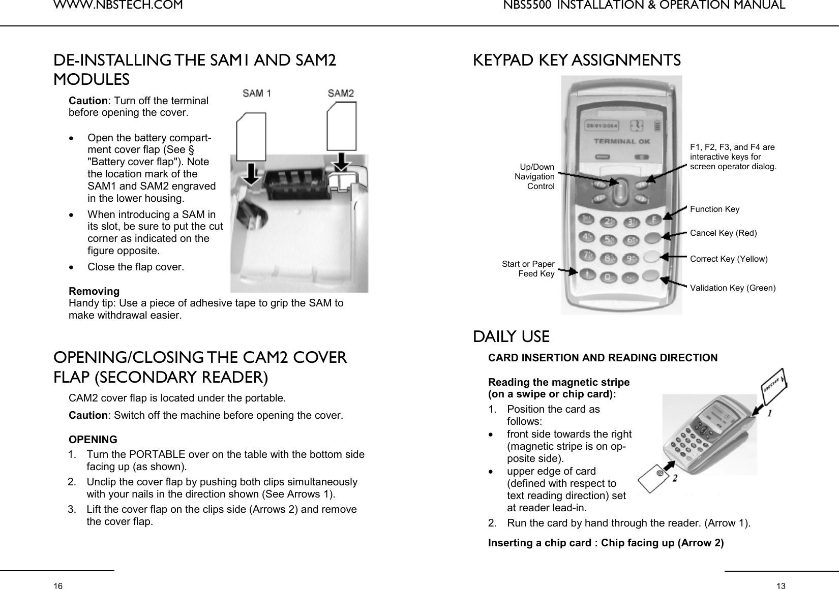 WWW.NBSTECH.COM  16 DE-INSTALLING THE SAM1 AND SAM2 MODULES   Caution: Turn off the terminal before opening the cover.   •Open the battery compart-ment cover flap (See § &quot;Battery cover flap&quot;). Note the location mark of the SAM1 and SAM2 engraved in the lower housing.  •When introducing a SAM in its slot, be sure to put the cut corner as indicated on the figure opposite. •Close the flap cover.   Removing  Handy tip: Use a piece of adhesive tape to grip the SAM to make withdrawal easier.   OPENING/CLOSING THE CAM2 COVER FLAP (SECONDARY READER)   CAM2 cover flap is located under the portable.  Caution: Switch off the machine before opening the cover.   OPENING  1. Turn the PORTABLE over on the table with the bottom side facing up (as shown).  2. Unclip the cover flap by pushing both clips simultaneously with your nails in the direction shown (See Arrows 1).  3. Lift the cover flap on the clips side (Arrows 2) and remove the cover flap.  NBS5500  INSTALLATION &amp; OPERATION MANUAL  13 KEYPAD KEY ASSIGNMENTS                DAILY USE  CARD INSERTION AND READING DIRECTION  Reading the magnetic stripe (on a swipe or chip card):  1. Position the card as  follows:  •front side towards the right (magnetic stripe is on op-posite side).  •upper edge of card (defined with respect to text reading direction) set at reader lead-in.  2. Run the card by hand through the reader. (Arrow 1).   Inserting a chip card : Chip facing up (Arrow 2)  F1, F2, F3, and F4 are interactive keys for screen operator dialog. Function Key Cancel Key (Red) Correct Key (Yellow) Validation Key (Green) Up/Down  Navigation  Control Start or Paper Feed Key 