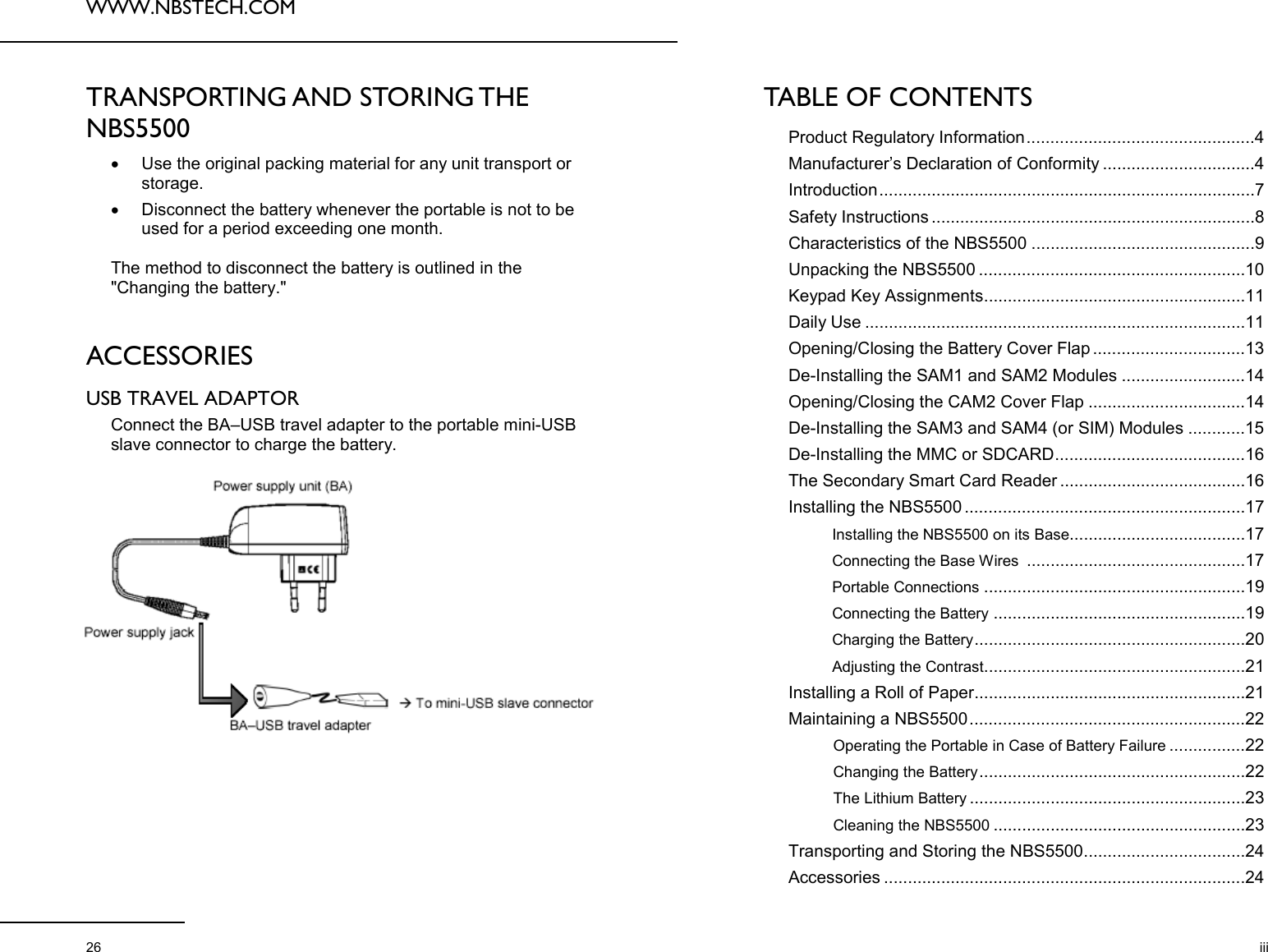 WWW.NBSTECH.COM  26 TRANSPORTING AND STORING THE NBS5500  •Use the original packing material for any unit transport or storage.  •Disconnect the battery whenever the portable is not to be used for a period exceeding one month.   The method to disconnect the battery is outlined in the &quot;Changing the battery.&quot;   ACCESSORIES  USB TRAVEL ADAPTOR  Connect the BA–USB travel adapter to the portable mini-USB slave connector to charge the battery.    TABLE OF CONTENTS  Product Regulatory Information ................................................4 Manufacturer’s Declaration of Conformity ................................4 Introduction ...............................................................................7 Safety Instructions ....................................................................8 Characteristics of the NBS5500 ...............................................9 Unpacking the NBS5500 ........................................................10 Keypad Key Assignments .......................................................11 Daily Use ................................................................................11 Opening/Closing the Battery Cover Flap ................................13 De-Installing the SAM1 and SAM2 Modules ..........................14 Opening/Closing the CAM2 Cover Flap .................................14 De-Installing the SAM3 and SAM4 (or SIM) Modules ............15 De-Installing the MMC or SDCARD ........................................16 The Secondary Smart Card Reader .......................................16 Installing the NBS5500 ...........................................................17 Installing the NBS5500 on its Base .....................................17 Connecting the Base Wires  ..............................................17 Portable Connections .......................................................19 Connecting the Battery .....................................................19 Charging the Battery .............................. ...........................20 Adjusting the Contrast .......................................................21 Installing a Roll of Paper .........................................................21 Maintaining a NBS5500 ..........................................................22 Operating the Portable in Case of Battery Failure ................22 Changing the Battery ........................................................22 The Lithium Battery ..........................................................23 Cleaning the NBS5500 .....................................................23 Transporting and Storing the NBS5500 ..................................24 Accessories ............................................................................24 iii 