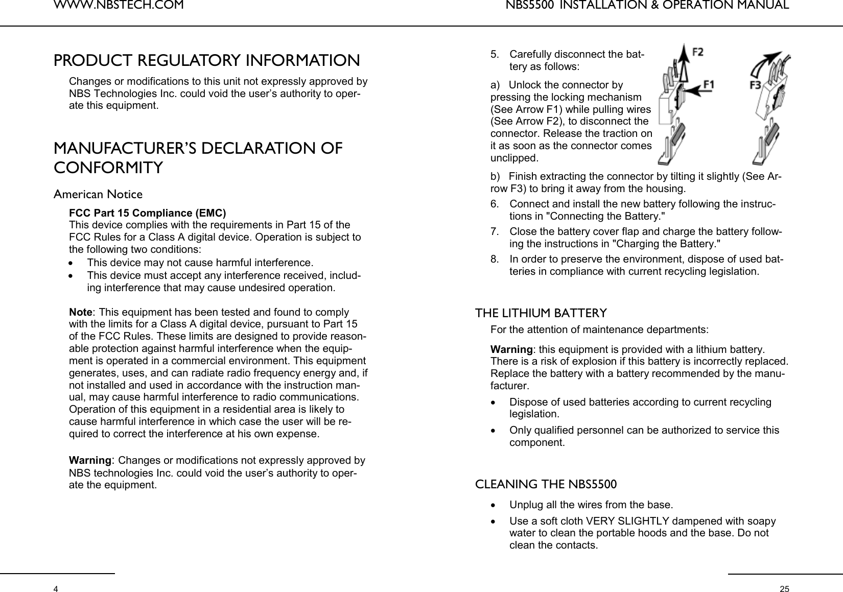 WWW.NBSTECH.COM  4 PRODUCT REGULATORY INFORMATION  Changes or modifications to this unit not expressly approved by NBS Technologies Inc. could void the user’s authority to oper-ate this equipment.   MANUFACTURER’S DECLARATION OF CONFORMITY  American Notice  FCC Part 15 Compliance (EMC) This device complies with the requirements in Part 15 of the FCC Rules for a Class A digital device. Operation is subject to the following two conditions: •This device may not cause harmful interference. •This device must accept any interference received, includ-ing interference that may cause undesired operation.  Note: This equipment has been tested and found to comply with the limits for a Class A digital device, pursuant to Part 15 of the FCC Rules. These limits are designed to provide reason-able protection against harmful interference when the equip-ment is operated in a commercial environment. This equipment generates, uses, and can radiate radio frequency energy and, if not installed and used in accordance with the instruction man-ual, may cause harmful interference to radio communications. Operation of this equipment in a residential area is likely to cause harmful interference in which case the user will be re-quired to correct the interference at his own expense.  Warning: Changes or modifications not expressly approved by NBS technologies Inc. could void the user’s authority to oper-ate the equipment. NBS5500  INSTALLATION &amp; OPERATION MANUAL  25 5. Carefully disconnect the bat-tery as follows: a)   Unlock the connector by pressing the locking mechanism (See Arrow F1) while pulling wires (See Arrow F2), to disconnect the connector. Release the traction on it as soon as the connector comes unclipped.  b)   Finish extracting the connector by tilting it slightly (See Ar-row F3) to bring it away from the housing.  6. Connect and install the new battery following the instruc-tions in &quot;Connecting the Battery.&quot;  7. Close the battery cover flap and charge the battery follow-ing the instructions in &quot;Charging the Battery.&quot; 8. In order to preserve the environment, dispose of used bat-teries in compliance with current recycling legislation.    THE LITHIUM BATTERY   For the attention of maintenance departments:   Warning: this equipment is provided with a lithium battery. There is a risk of explosion if this battery is incorrectly replaced. Replace the battery with a battery recommended by the manu-facturer.  •Dispose of used batteries according to current recycling legislation.  •Only qualified personnel can be authorized to service this component.    CLEANING THE NBS5500   •Unplug all the wires from the base.  •Use a soft cloth VERY SLIGHTLY dampened with soapy water to clean the portable hoods and the base. Do not clean the contacts.  