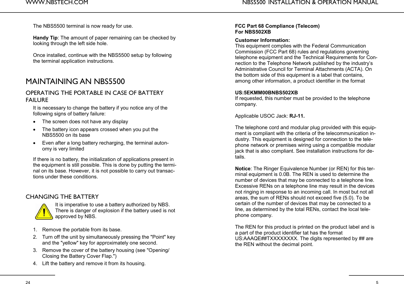 WWW.NBSTECH.COM  24 The NBS5500 terminal is now ready for use.  Handy Tip: The amount of paper remaining can be checked by looking through the left side hole.  Once installed, continue with the NBS5500 setup by following the terminal application instructions.    MAINTAINING AN NBS5500   OPERATING THE PORTABLE IN CASE OF BATTERY FAILURE   It is necessary to change the battery if you notice any of the following signs of battery failure: •The screen does not have any display •The battery icon appears crossed when you put the NBS5500 on its base •Even after a long battery recharging, the terminal auton-omy is very limited   If there is no battery, the initialization of applications present in the equipment is still possible. This is done by putting the termi-nal on its base. However, it is not possible to carry out transac-tions under these conditions.    CHANGING THE BATTERY   It is imperative to use a battery authorized by NBS. There is danger of explosion if the battery used is not approved by NBS.   1. Remove the portable from its base.  2. Turn off the unit by simultaneously pressing the &quot;Point&quot; key and the &quot;yellow&quot; key for approximately one second.  3. Remove the cover of the battery housing (see &quot;Opening/Closing the Battery Cover Flap.&quot;) 4. Lift the battery and remove it from its housing.  NBS5500  INSTALLATION &amp; OPERATION MANUAL  5 FCC Part 68 Compliance (Telecom)  For NBS502XB  Customer Information: This equipment complies with the Federal Communication Commission (FCC Part 68) rules and regulations governing telephone equipment and the Technical Requirements for Con-nection to the Telephone Network published by the industry’s Administrative Council for Terminal Attachments (ACTA). On the bottom side of this equipment is a label that contains, among other information, a product identifier in the format   US:5EKMM00BNBS502XB If requested, this number must be provided to the telephone company.  Applicable USOC Jack: RJ-11.  The telephone cord and modular plug provided with this equip-ment is compliant with the criteria of the telecommunication in-dustry. This equipment is designed for connection to the tele-phone network or premises wiring using a compatible modular jack that is also compliant. See installation instructions for de-tails.  Notice: The Ringer Equivalence Number (or REN) for this ter-minal equipment is 0.0B. The REN is used to determine the number of devices that may be connected to a telephone line. Excessive RENs on a telephone line may result in the devices not ringing in response to an incoming call. In most but not all areas, the sum of RENs should not exceed five (5.0). To be certain of the number of devices that may be connected to a line, as determined by the total RENs, contact the local tele-phone company.  The REN for this product is printed on the product label and is a part of the product identifier tat has the format  US:AAAQE##TXXXXXXXX. The digits represented by ## are the REN without the decimal point. 