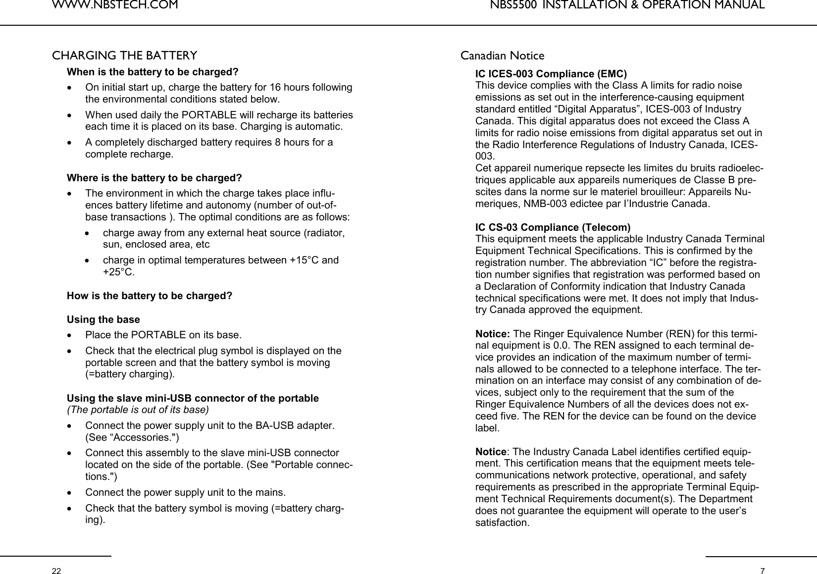 WWW.NBSTECH.COM  22 CHARGING THE BATTERY   When is the battery to be charged?  •On initial start up, charge the battery for 16 hours following the environmental conditions stated below.  •When used daily the PORTABLE will recharge its batteries each time it is placed on its base. Charging is automatic.  •A completely discharged battery requires 8 hours for a complete recharge.   Where is the battery to be charged?  •The environment in which the charge takes place influ-ences battery lifetime and autonomy (number of out-of-base transactions ). The optimal conditions are as follows:  •charge away from any external heat source (radiator, sun, enclosed area, etc •charge in optimal temperatures between +15°C and +25°C.   How is the battery to be charged?   Using the base  •Place the PORTABLE on its base.  •Check that the electrical plug symbol is displayed on the portable screen and that the battery symbol is moving (=battery charging).   Using the slave mini-USB connector of the portable  (The portable is out of its base)  •Connect the power supply unit to the BA-USB adapter. (See “Accessories.&quot;) •Connect this assembly to the slave mini-USB connector located on the side of the portable. (See &quot;Portable connec-tions.&quot;) •Connect the power supply unit to the mains.  •Check that the battery symbol is moving (=battery charg-ing).  NBS5500  INSTALLATION &amp; OPERATION MANUAL  7 Canadian Notice  IC ICES-003 Compliance (EMC) This device complies with the Class A limits for radio noise emissions as set out in the interference-causing equipment standard entitled “Digital Apparatus”, ICES-003 of Industry Canada. This digital apparatus does not exceed the Class A limits for radio noise emissions from digital apparatus set out in the Radio Interference Regulations of Industry Canada, ICES-003. Cet appareil numerique repsecte les limites du bruits radioelec-triques applicable aux appareils numeriques de Classe B pre-scites dans la norme sur le materiel brouilleur: Appareils Nu-meriques, NMB-003 edictee par I’Industrie Canada.  IC CS-03 Compliance (Telecom) This equipment meets the applicable Industry Canada Terminal Equipment Technical Specifications. This is confirmed by the registration number. The abbreviation “IC” before the registra-tion number signifies that registration was performed based on a Declaration of Conformity indication that Industry Canada technical specifications were met. It does not imply that Indus-try Canada approved the equipment.  Notice: The Ringer Equivalence Number (REN) for this termi-nal equipment is 0.0. The REN assigned to each terminal de-vice provides an indication of the maximum number of termi-nals allowed to be connected to a telephone interface. The ter-mination on an interface may consist of any combination of de-vices, subject only to the requirement that the sum of the Ringer Equivalence Numbers of all the devices does not ex-ceed five. The REN for the device can be found on the device label.   Notice: The Industry Canada Label identifies certified equip-ment. This certification means that the equipment meets tele-communications network protective, operational, and safety requirements as prescribed in the appropriate Terminal Equip-ment Technical Requirements document(s). The Department does not guarantee the equipment will operate to the user’s satisfaction.  