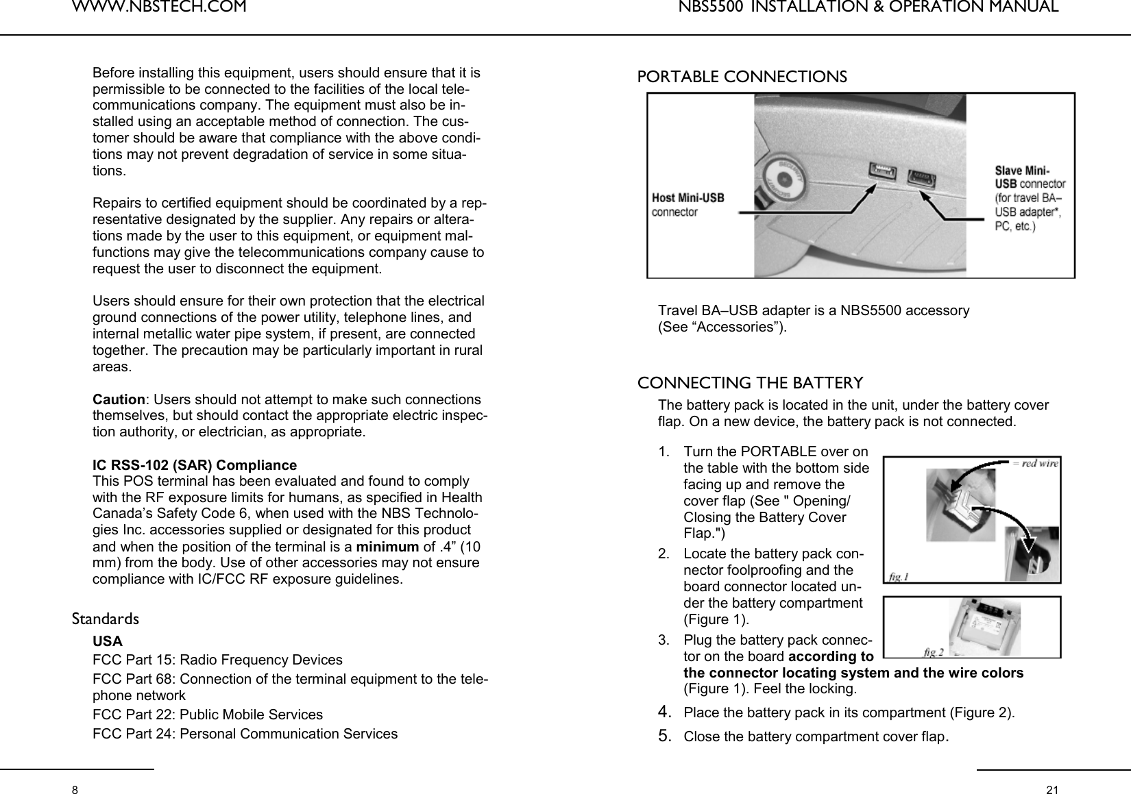 WWW.NBSTECH.COM  8 Before installing this equipment, users should ensure that it is permissible to be connected to the facilities of the local tele-communications company. The equipment must also be in-stalled using an acceptable method of connection. The cus-tomer should be aware that compliance with the above condi-tions may not prevent degradation of service in some situa-tions.   Repairs to certified equipment should be coordinated by a rep-resentative designated by the supplier. Any repairs or altera-tions made by the user to this equipment, or equipment mal-functions may give the telecommunications company cause to request the user to disconnect the equipment.  Users should ensure for their own protection that the electrical ground connections of the power utility, telephone lines, and internal metallic water pipe system, if present, are connected together. The precaution may be particularly important in rural areas.   Caution: Users should not attempt to make such connections themselves, but should contact the appropriate electric inspec-tion authority, or electrician, as appropriate.   IC RSS-102 (SAR) Compliance This POS terminal has been evaluated and found to comply with the RF exposure limits for humans, as specified in Health Canada’s Safety Code 6, when used with the NBS Technolo-gies Inc. accessories supplied or designated for this product and when the position of the terminal is a minimum of .4” (10 mm) from the body. Use of other accessories may not ensure compliance with IC/FCC RF exposure guidelines.  Standards  USA FCC Part 15: Radio Frequency Devices FCC Part 68: Connection of the terminal equipment to the tele-phone network FCC Part 22: Public Mobile Services FCC Part 24: Personal Communication Services NBS5500  INSTALLATION &amp; OPERATION MANUAL  21 PORTABLE CONNECTIONS Travel BA–USB adapter is a NBS5500 accessory  (See “Accessories”).    CONNECTING THE BATTERY   The battery pack is located in the unit, under the battery cover flap. On a new device, the battery pack is not connected.   1. Turn the PORTABLE over on the table with the bottom side facing up and remove the cover flap (See &quot; Opening/Closing the Battery Cover Flap.&quot;)  2. Locate the battery pack con-nector foolproofing and the board connector located un-der the battery compartment (Figure 1).  3. Plug the battery pack connec-tor on the board according to the connector locating system and the wire colors (Figure 1). Feel the locking.  4. Place the battery pack in its compartment (Figure 2).  5. Close the battery compartment cover flap.  