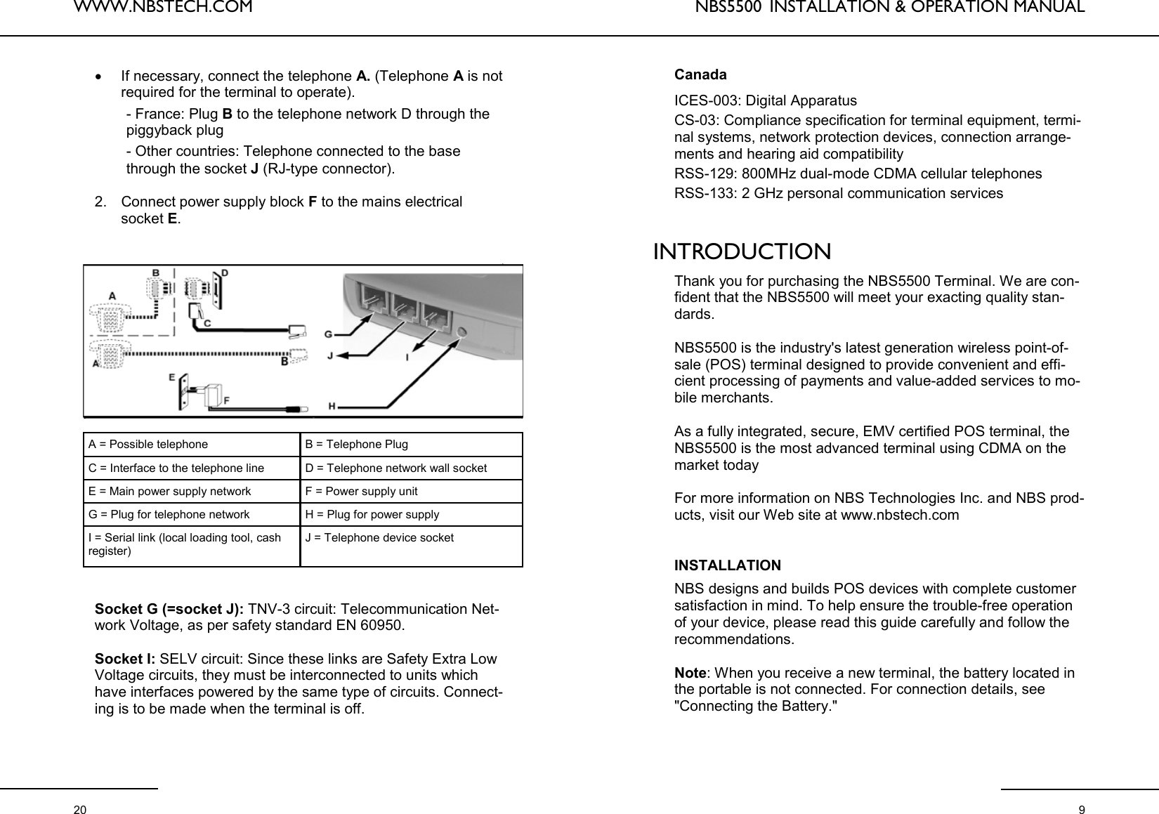 WWW.NBSTECH.COM  20 •If necessary, connect the telephone A. (Telephone A is not required for the terminal to operate).          - France: Plug B to the telephone network D through the         piggyback plug          - Other countries: Telephone connected to the base         through the socket J (RJ-type connector).   2. Connect power supply block F to the mains electrical socket E.    Socket G (=socket J): TNV-3 circuit: Telecommunication Net-work Voltage, as per safety standard EN 60950.   Socket I: SELV circuit: Since these links are Safety Extra Low Voltage circuits, they must be interconnected to units which have interfaces powered by the same type of circuits. Connect-ing is to be made when the terminal is off.   A = Possible telephone  B = Telephone Plug C = Interface to the telephone line  D = Telephone network wall socket E = Main power supply network  F = Power supply unit G = Plug for telephone network  H = Plug for power supply I = Serial link (local loading tool, cash register) J = Telephone device socket NBS5500  INSTALLATION &amp; OPERATION MANUAL  9 Canada  ICES-003: Digital Apparatus CS-03: Compliance specification for terminal equipment, termi-nal systems, network protection devices, connection arrange-ments and hearing aid compatibility RSS-129: 800MHz dual-mode CDMA cellular telephones RSS-133: 2 GHz personal communication services   INTRODUCTION  Thank you for purchasing the NBS5500 Terminal. We are con-fident that the NBS5500 will meet your exacting quality stan-dards.   NBS5500 is the industry&apos;s latest generation wireless point-of-sale (POS) terminal designed to provide convenient and effi-cient processing of payments and value-added services to mo-bile merchants.   As a fully integrated, secure, EMV certified POS terminal, the NBS5500 is the most advanced terminal using CDMA on the market today  For more information on NBS Technologies Inc. and NBS prod-ucts, visit our Web site at www.nbstech.com    INSTALLATION  NBS designs and builds POS devices with complete customer satisfaction in mind. To help ensure the trouble-free operation of your device, please read this guide carefully and follow the recommendations.  Note: When you receive a new terminal, the battery located in the portable is not connected. For connection details, see &quot;Connecting the Battery.&quot;   