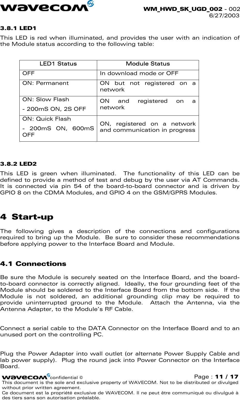  WM_HWD_SK_UGD_002 - 002 6/27/2003  3.8.1 LED1 This LED is red when illuminated, and provides the user with an indication of the Module status according to the following table:  LED1 Status  Module Status OFF  In download mode or OFF ON: Permanent  ON but not registered on a network ON: Slow Flash - 200mS ON, 2S OFF ON and registered on a network ON: Quick Flash - 200mS ON, 600mS OFF ON, registered on a network and communication in progress  3.8.2 LED2 This LED is green when illuminated.  The functionality of this LED can be defined to provide a method of test and debug by the user via AT Commands.  It is connected via pin 54 of the board-to-board connector and is driven by GPIO 8 on the CDMA Modules, and GPIO 4 on the GSM/GPRS Modules. 4 Start-up The following gives a description of the connections and configurations required to bring up the Module.  Be sure to consider these recommendations before applying power to the Interface Board and Module. 4.1 Connections Be sure the Module is securely seated on the Interface Board, and the board-to-board connector is correctly aligned.  Ideally, the four grounding feet of the Module should be soldered to the Interface Board from the bottom side.  If the Module is not soldered, an additional grounding clip may be required to provide uninterrupted ground to the Module.  Attach the Antenna, via the Antenna Adapter, to the Module’s RF Cable.  Connect a serial cable to the DATA Connector on the Interface Board and to an unused port on the controlling PC.  Plug the Power Adapter into wall outlet (or alternate Power Supply Cable and lab power supply).  Plug the round jack into Power Connector on the Interface Board. confidential © Page : 11 / 17 This document is the sole and exclusive property of WAVECOM. Not to be distributed or divulged without prior written agreement.  Ce document est la propriété exclusive de WAVECOM. Il ne peut être communiqué ou divulgué à des tiers sans son autorisation préalable.  