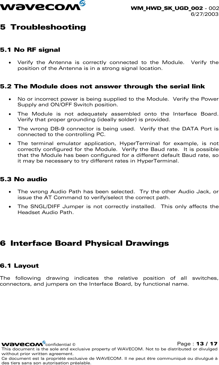  WM_HWD_SK_UGD_002 - 002 6/27/2003  5 Troubleshooting 5.1 No RF signal •  Verify the Antenna is correctly connected to the Module.  Verify the position of the Antenna is in a strong signal location. 5.2 The Module does not answer through the serial link •  No or incorrect power is being supplied to the Module.  Verify the Power Supply and ON/OFF Switch position.  •  The Module is not adequately assembled onto the Interface Board.  Verify that proper grounding (ideally solder) is provided. •  The wrong DB-9 connector is being used.  Verify that the DATA Port is connected to the controlling PC. •  The terminal emulator application, HyperTerminal for example, is not correctly configured for the Module.  Verify the Baud rate.  It is possible that the Module has been configured for a different default Baud rate, so it may be necessary to try different rates in HyperTerminal. 5.3 No audio •  The wrong Audio Path has been selected.  Try the other Audio Jack, or issue the AT Command to verify/select the correct path. •  The SNGL/DIFF Jumper is not correctly installed.  This only affects the Headset Audio Path.  6  Interface Board Physical Drawings 6.1 Layout The following drawing indicates the relative position of all switches, connectors, and jumpers on the Interface Board, by functional name.   confidential © Page : 13 / 17 This document is the sole and exclusive property of WAVECOM. Not to be distributed or divulged without prior written agreement.  Ce document est la propriété exclusive de WAVECOM. Il ne peut être communiqué ou divulgué à des tiers sans son autorisation préalable.  