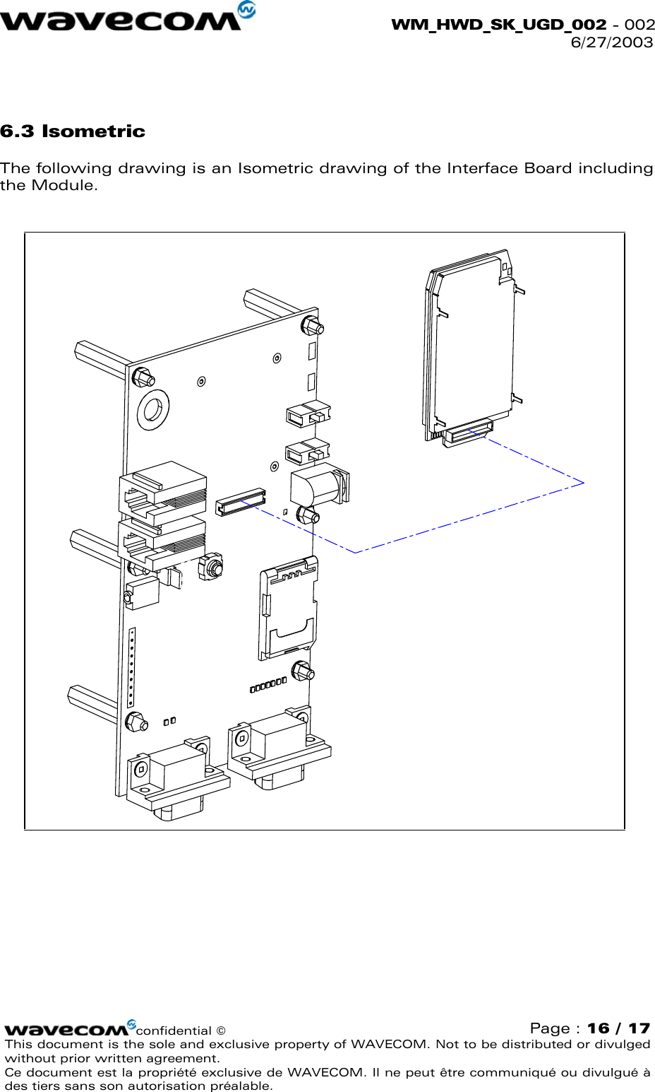  WM_HWD_SK_UGD_002 - 002 6/27/2003   6.3 Isometric The following drawing is an Isometric drawing of the Interface Board including the Module.  confidential © Page : 16 / 17 This document is the sole and exclusive property of WAVECOM. Not to be distributed or divulged without prior written agreement.  Ce document est la propriété exclusive de WAVECOM. Il ne peut être communiqué ou divulgué à des tiers sans son autorisation préalable.  