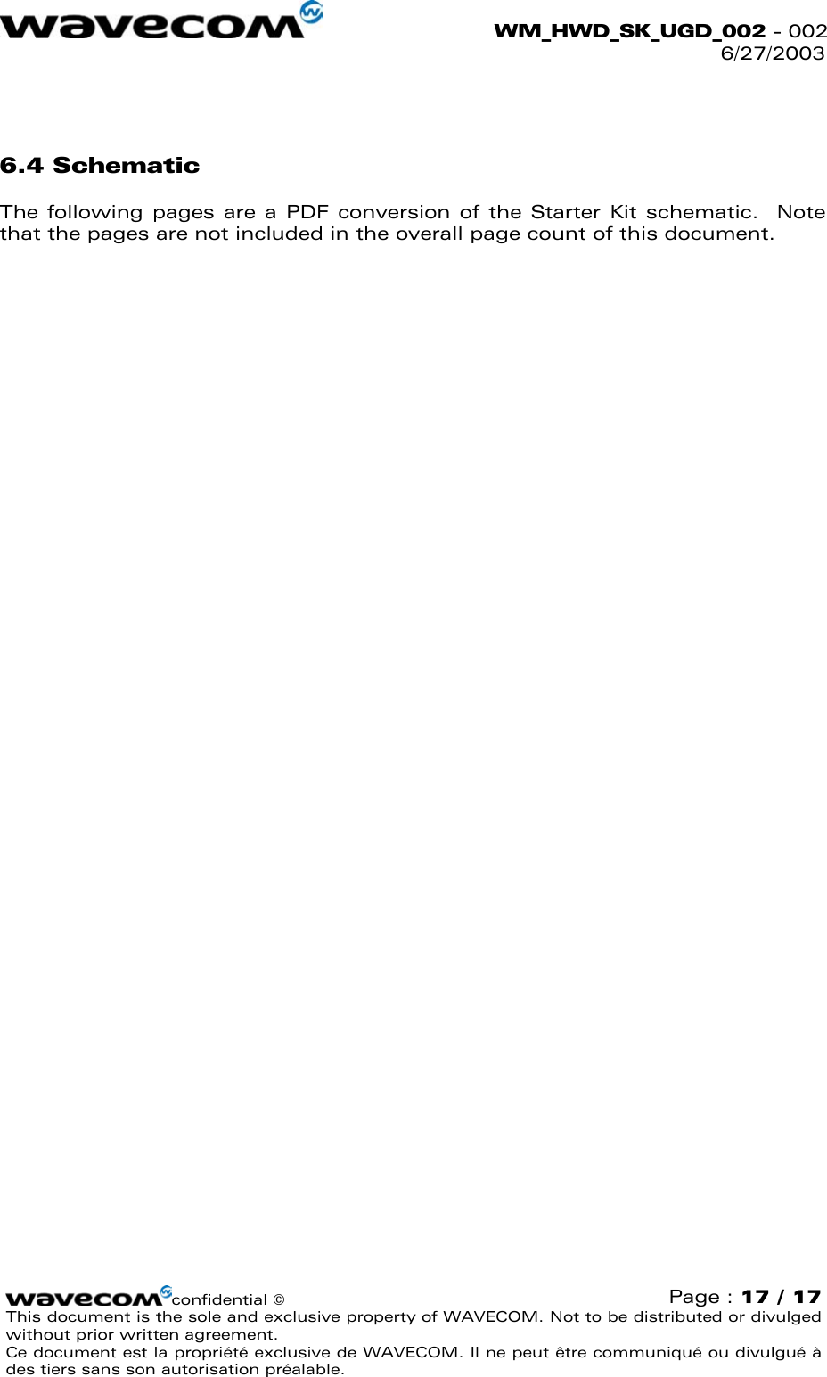  WM_HWD_SK_UGD_002 - 002 6/27/2003  confidential © Page : 17 / 17 This document is the sole and exclusive property of WAVECOM. Not to be distributed or divulged without prior written agreement.  Ce document est la propriété exclusive de WAVECOM. Il ne peut être communiqué ou divulgué à des tiers sans son autorisation préalable.   6.4 Schematic The following pages are a PDF conversion of the Starter Kit schematic.  Note that the pages are not included in the overall page count of this document.   