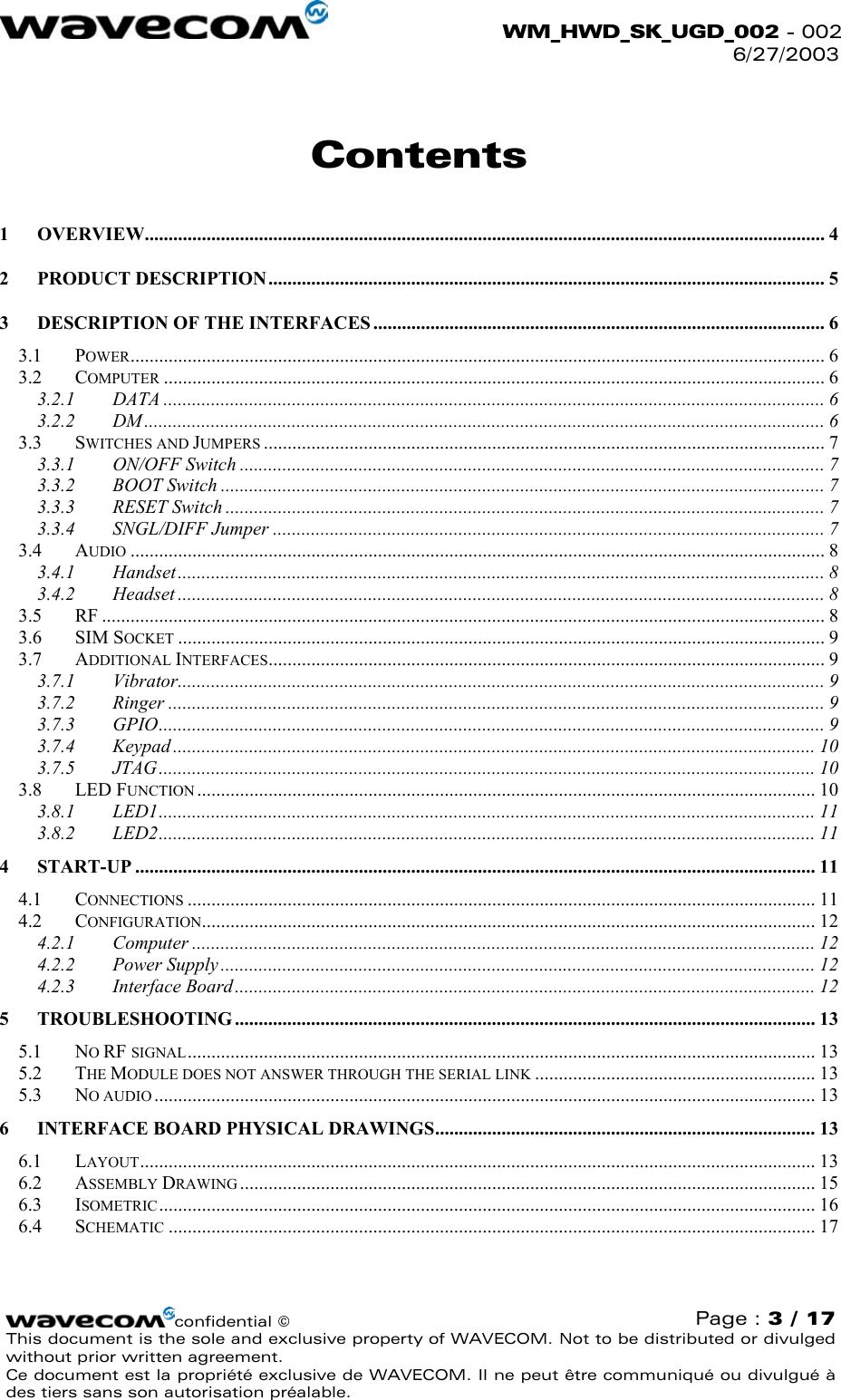  WM_HWD_SK_UGD_002 - 002 6/27/2003  Contents 1 OVERVIEW............................................................................................................................................... 4 2 PRODUCT DESCRIPTION ..................................................................................................................... 5 3 DESCRIPTION OF THE INTERFACES ............................................................................................... 6 3.1 POWER.................................................................................................................................................. 6 3.2 COMPUTER ........................................................................................................................................... 6 3.2.1 DATA ........................................................................................................................................... 6 3.2.2 DM ............................................................................................................................................... 6 3.3 SWITCHES AND JUMPERS ...................................................................................................................... 7 3.3.1 ON/OFF Switch ........................................................................................................................... 7 3.3.2 BOOT Switch ............................................................................................................................... 7 3.3.3 RESET Switch .............................................................................................................................. 7 3.3.4 SNGL/DIFF Jumper .................................................................................................................... 7 3.4 AUDIO .................................................................................................................................................. 8 3.4.1 Handset........................................................................................................................................ 8 3.4.2 Headset ........................................................................................................................................ 8 3.5 RF ........................................................................................................................................................ 8 3.6 SIM SOCKET ........................................................................................................................................ 9 3.7 ADDITIONAL INTERFACES..................................................................................................................... 9 3.7.1 Vibrator........................................................................................................................................ 9 3.7.2 Ringer .......................................................................................................................................... 9 3.7.3 GPIO............................................................................................................................................ 9 3.7.4 Keypad ....................................................................................................................................... 10 3.7.5 JTAG.......................................................................................................................................... 10 3.8 LED FUNCTION .................................................................................................................................. 10 3.8.1 LED1.......................................................................................................................................... 11 3.8.2 LED2.......................................................................................................................................... 11 4 START-UP ............................................................................................................................................... 11 4.1 CONNECTIONS .................................................................................................................................... 11 4.2 CONFIGURATION................................................................................................................................. 12 4.2.1 Computer ................................................................................................................................... 12 4.2.2 Power Supply ............................................................................................................................. 12 4.2.3 Interface Board.......................................................................................................................... 12 5 TROUBLESHOOTING .......................................................................................................................... 13 5.1 NO RF SIGNAL.................................................................................................................................... 13 5.2 THE MODULE DOES NOT ANSWER THROUGH THE SERIAL LINK ........................................................... 13 5.3 NO AUDIO ........................................................................................................................................... 13 6 INTERFACE BOARD PHYSICAL DRAWINGS................................................................................ 13 6.1 LAYOUT.............................................................................................................................................. 13 6.2 ASSEMBLY DRAWING ......................................................................................................................... 15 6.3 ISOMETRIC .......................................................................................................................................... 16 6.4 SCHEMATIC ........................................................................................................................................ 17  confidential © Page : 3 / 17 This document is the sole and exclusive property of WAVECOM. Not to be distributed or divulged without prior written agreement.  Ce document est la propriété exclusive de WAVECOM. Il ne peut être communiqué ou divulgué à des tiers sans son autorisation préalable.  