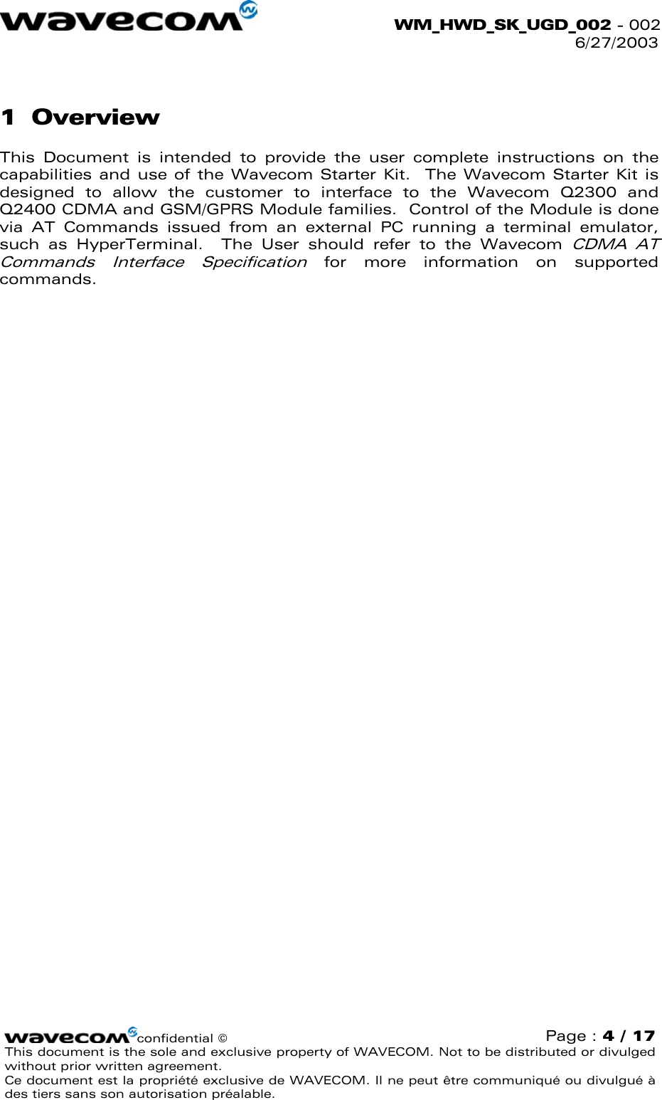  WM_HWD_SK_UGD_002 - 002 6/27/2003  1 Overview This Document is intended to provide the user complete instructions on the capabilities and use of the Wavecom Starter Kit.  The Wavecom Starter Kit is designed to allow the customer to interface to the Wavecom Q2300 and Q2400 CDMA and GSM/GPRS Module families.  Control of the Module is done via AT Commands issued from an external PC running a terminal emulator, such as HyperTerminal.  The User should refer to the Wavecom CDMA AT Commands Interface Specification for more information on supported commands. confidential © Page : 4 / 17 This document is the sole and exclusive property of WAVECOM. Not to be distributed or divulged without prior written agreement.  Ce document est la propriété exclusive de WAVECOM. Il ne peut être communiqué ou divulgué à des tiers sans son autorisation préalable.  