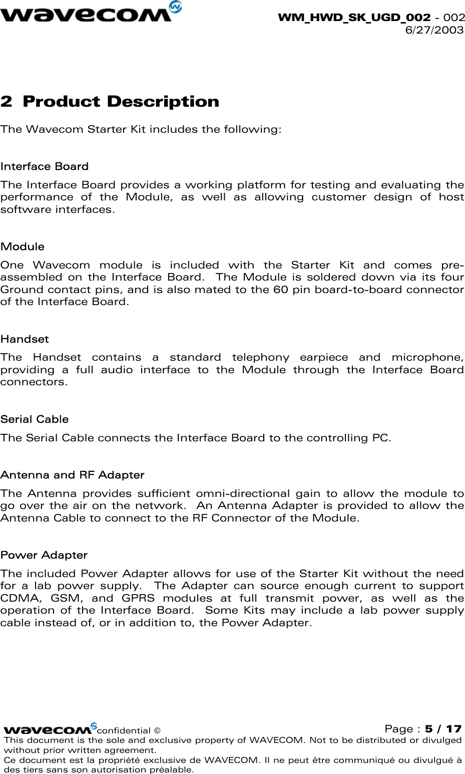  WM_HWD_SK_UGD_002 - 002 6/27/2003   2 Product Description The Wavecom Starter Kit includes the following:  Interface Board The Interface Board provides a working platform for testing and evaluating the performance of the Module, as well as allowing customer design of host software interfaces.  Module One Wavecom module is included with the Starter Kit and comes pre-assembled on the Interface Board.  The Module is soldered down via its four Ground contact pins, and is also mated to the 60 pin board-to-board connector of the Interface Board.    Handset The Handset contains a standard telephony earpiece and microphone, providing a full audio interface to the Module through the Interface Board connectors.  Serial Cable The Serial Cable connects the Interface Board to the controlling PC.  Antenna and RF Adapter The Antenna provides sufficient omni-directional gain to allow the module to go over the air on the network.  An Antenna Adapter is provided to allow the Antenna Cable to connect to the RF Connector of the Module.  Power Adapter The included Power Adapter allows for use of the Starter Kit without the need for a lab power supply.  The Adapter can source enough current to support CDMA, GSM, and GPRS modules at full transmit power, as well as the operation of the Interface Board.  Some Kits may include a lab power supply cable instead of, or in addition to, the Power Adapter. confidential © Page : 5 / 17 This document is the sole and exclusive property of WAVECOM. Not to be distributed or divulged without prior written agreement.  Ce document est la propriété exclusive de WAVECOM. Il ne peut être communiqué ou divulgué à des tiers sans son autorisation préalable.  