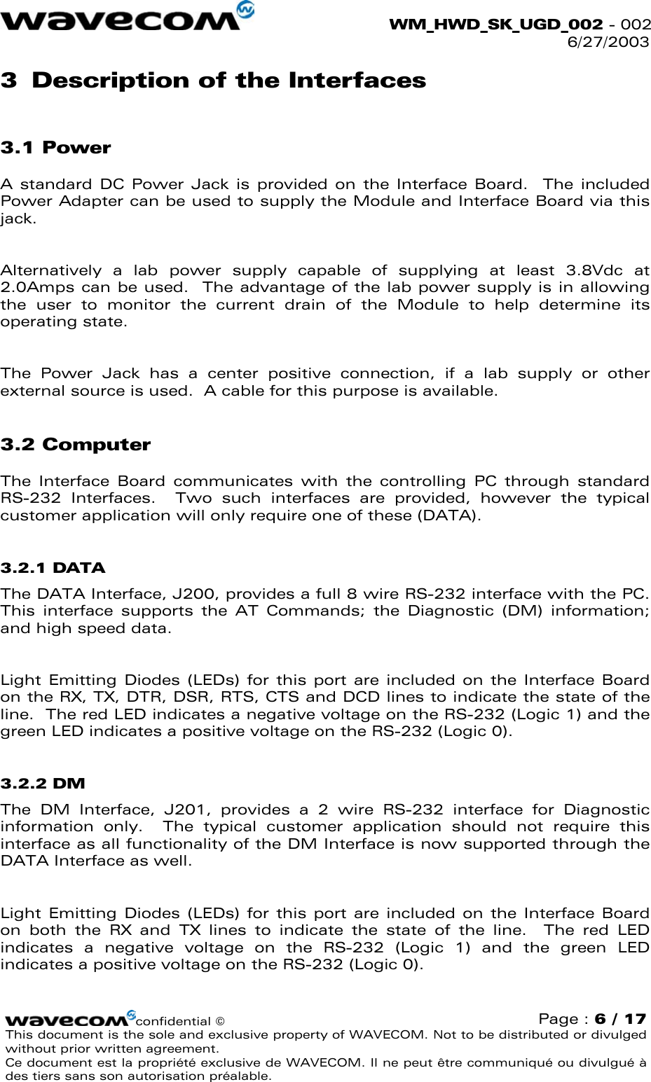  WM_HWD_SK_UGD_002 - 002 6/27/2003  3  Description of the Interfaces 3.1 Power A standard DC Power Jack is provided on the Interface Board.  The included Power Adapter can be used to supply the Module and Interface Board via this jack.  Alternatively a lab power supply capable of supplying at least 3.8Vdc at 2.0Amps can be used.  The advantage of the lab power supply is in allowing the user to monitor the current drain of the Module to help determine its operating state.  The Power Jack has a center positive connection, if a lab supply or other external source is used.  A cable for this purpose is available. 3.2 Computer The Interface Board communicates with the controlling PC through standard RS-232 Interfaces.  Two such interfaces are provided, however the typical customer application will only require one of these (DATA). 3.2.1 DATA The DATA Interface, J200, provides a full 8 wire RS-232 interface with the PC.  This interface supports the AT Commands; the Diagnostic (DM) information; and high speed data.    Light Emitting Diodes (LEDs) for this port are included on the Interface Board on the RX, TX, DTR, DSR, RTS, CTS and DCD lines to indicate the state of the line.  The red LED indicates a negative voltage on the RS-232 (Logic 1) and the green LED indicates a positive voltage on the RS-232 (Logic 0). 3.2.2 DM The DM Interface, J201, provides a 2 wire RS-232 interface for Diagnostic information only.  The typical customer application should not require this interface as all functionality of the DM Interface is now supported through the DATA Interface as well.    Light Emitting Diodes (LEDs) for this port are included on the Interface Board on both the RX and TX lines to indicate the state of the line.  The red LED indicates a negative voltage on the RS-232 (Logic 1) and the green LED indicates a positive voltage on the RS-232 (Logic 0). confidential © Page : 6 / 17 This document is the sole and exclusive property of WAVECOM. Not to be distributed or divulged without prior written agreement.  Ce document est la propriété exclusive de WAVECOM. Il ne peut être communiqué ou divulgué à des tiers sans son autorisation préalable.  