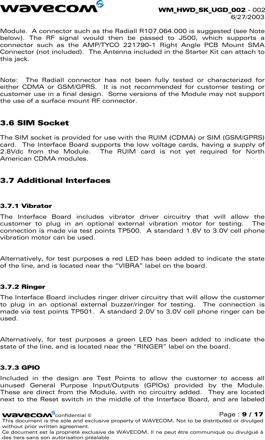  WM_HWD_SK_UGD_002 - 002 6/27/2003  Module.  A connector such as the Radiall R107.064.000 is suggested (see Note below). The RF signal would then be passed to J500, which supports a connector such as the AMP/TYCO 221790-1 Right Angle PCB Mount SMA Connector (not included).  The Antenna included in the Starter Kit can attach to this jack.  Note:  The Radiall connector has not been fully tested or characterized for either CDMA or GSM/GPRS.  It is not recommended for customer testing or customer use in a final design.  Some versions of the Module may not support the use of a surface mount RF connector. 3.6 SIM Socket The SIM socket is provided for use with the RUIM (CDMA) or SIM (GSM/GPRS) card.  The Interface Board supports the low voltage cards, having a supply of 2.8Vdc from the Module.  The RUIM card is not yet required for North American CDMA modules. 3.7 Additional Interfaces 3.7.1 Vibrator The Interface Board includes vibrator driver circuitry that will allow the customer to plug in an optional external vibration motor for testing.  The connection is made via test points TP500.  A standard 1.6V to 3.0V cell phone vibration motor can be used.  Alternatively, for test purposes a red LED has been added to indicate the state of the line, and is located near the “VIBRA” label on the board. 3.7.2 Ringer The Interface Board includes ringer driver circuitry that will allow the customer to plug in an optional external buzzer/ringer for testing.  The connection is made via test points TP501.  A standard 2.0V to 3.0V cell phone ringer can be used.  Alternatively, for test purposes a green LED has been added to indicate the state of the line, and is located near the “RINGER” label on the board. 3.7.3 GPIO Included in the design are Test Points to allow the customer to access all unused General Purpose Input/Outputs (GPIOs) provided by the Module.  These are direct from the Module, with no circuitry added.  They are located next to the Reset switch in the middle of the Interface Board, and are labeled confidential © Page : 9 / 17 This document is the sole and exclusive property of WAVECOM. Not to be distributed or divulged without prior written agreement.  Ce document est la propriété exclusive de WAVECOM. Il ne peut être communiqué ou divulgué à des tiers sans son autorisation préalable.  