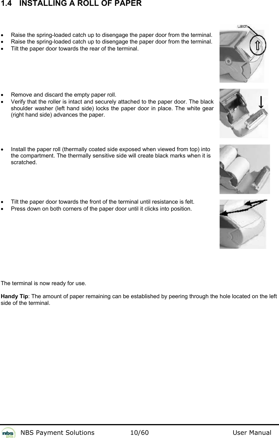           NBS Payment Solutions  10/60                                 User Manual 1.4   INSTALLING A ROLL OF PAPER  •  Raise the spring-loaded catch up to disengage the paper door from the terminal. •  Raise the spring-loaded catch up to disengage the paper door from the terminal. •  Tilt the paper door towards the rear of the terminal.       •  Remove and discard the empty paper roll. •  Verify that the roller is intact and securely attached to the paper door. The black shoulder washer (left hand side) locks the paper door in place. The white gear (right hand side) advances the paper.      •  Install the paper roll (thermally coated side exposed when viewed from top) into the compartment. The thermally sensitive side will create black marks when it is scratched.      •  Tilt the paper door towards the front of the terminal until resistance is felt. •  Press down on both corners of the paper door until it clicks into position.           The terminal is now ready for use.   Handy Tip: The amount of paper remaining can be established by peering through the hole located on the left side of the terminal. 
