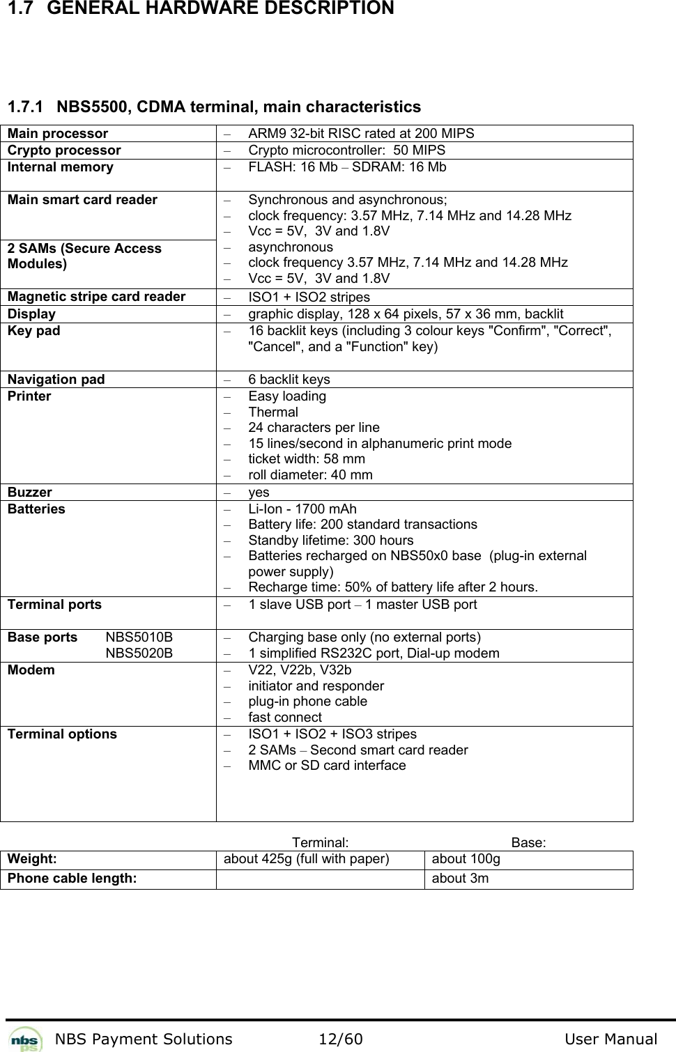           NBS Payment Solutions  12/60                                 User Manual 1.7 GENERAL HARDWARE DESCRIPTION    1.7.1  NBS5500, CDMA terminal, main characteristics  Main processor  –  ARM9 32-bit RISC rated at 200 MIPS  Crypto processor   –  Crypto microcontroller:  50 MIPS  Internal memory  – FLASH: 16 Mb – SDRAM: 16 Mb  Main smart card reader   2 SAMs (Secure Access Modules)  –  Synchronous and asynchronous;   –  clock frequency: 3.57 MHz, 7.14 MHz and 14.28 MHz  –  Vcc = 5V,  3V and 1.8V  – asynchronous  –  clock frequency 3.57 MHz, 7.14 MHz and 14.28 MHz  –  Vcc = 5V,  3V and 1.8V  Magnetic stripe card reader  –  ISO1 + ISO2 stripes  Display  –  graphic display, 128 x 64 pixels, 57 x 36 mm, backlit  Key pad  –  16 backlit keys (including 3 colour keys &quot;Confirm&quot;, &quot;Correct&quot;, &quot;Cancel&quot;, and a &quot;Function&quot; key)  Navigation pad  –  6 backlit keys  Printer  – Easy loading  – Thermal  –  24 characters per line  –  15 lines/second in alphanumeric print mode  –  ticket width: 58 mm  –  roll diameter: 40 mm  Buzzer  – yes  Batteries   –  Li-Ion - 1700 mAh  –  Battery life: 200 standard transactions  –  Standby lifetime: 300 hours  –  Batteries recharged on NBS50x0 base  (plug-in external power supply)   –  Recharge time: 50% of battery life after 2 hours.   Terminal ports  –  1 slave USB port – 1 master USB port  Base ports   NBS5010B   NBS5020B  –  Charging base only (no external ports) –  1 simplified RS232C port, Dial-up modem Modem  – V22, V22b, V32b  –  initiator and responder  –  plug-in phone cable  –  fast connect   Terminal options  –  ISO1 + ISO2 + ISO3 stripes  – 2 SAMs – Second smart card reader  –  MMC or SD card interface    Terminal: Base: Weight:  about 425g (full with paper)  about 100g Phone cable length:   about 3m   