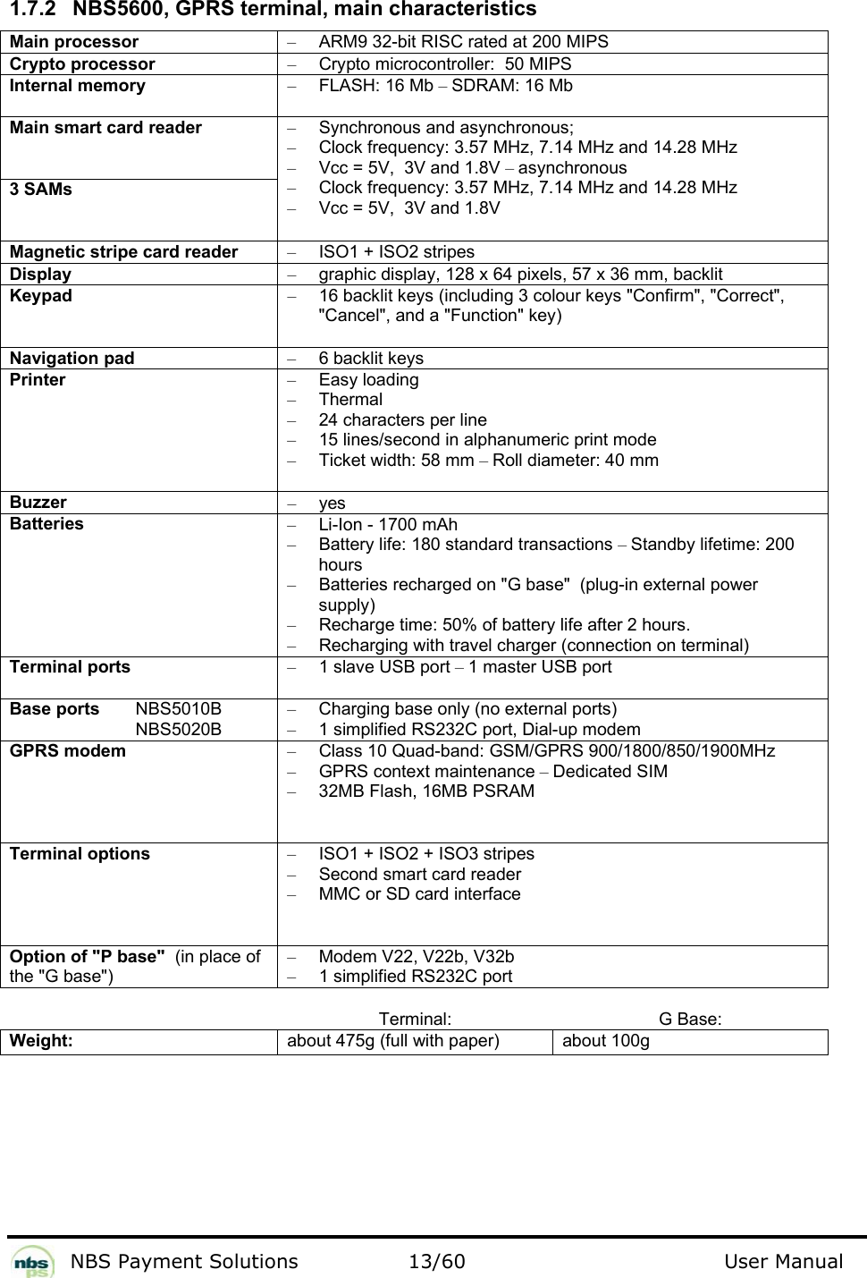           NBS Payment Solutions  13/60                                 User Manual   1.7.2  NBS5600, GPRS terminal, main characteristics  Main processor  –  ARM9 32-bit RISC rated at 200 MIPS  Crypto processor   –  Crypto microcontroller:  50 MIPS  Internal memory  – FLASH: 16 Mb – SDRAM: 16 Mb  Main smart card reader   3 SAMs  –  Synchronous and asynchronous;   –  Clock frequency: 3.57 MHz, 7.14 MHz and 14.28 MHz  –  Vcc = 5V,  3V and 1.8V – asynchronous  –  Clock frequency: 3.57 MHz, 7.14 MHz and 14.28 MHz  –  Vcc = 5V,  3V and 1.8V  Magnetic stripe card reader  –  ISO1 + ISO2 stripes  Display  –  graphic display, 128 x 64 pixels, 57 x 36 mm, backlit  Keypad  –  16 backlit keys (including 3 colour keys &quot;Confirm&quot;, &quot;Correct&quot;, &quot;Cancel&quot;, and a &quot;Function&quot; key)  Navigation pad  – 6 backlit keys  Printer  – Easy loading  – Thermal  –  24 characters per line  –  15 lines/second in alphanumeric print mode  – Ticket width: 58 mm – Roll diameter: 40 mm  Buzzer  – yes  Batteries   –  Li-Ion - 1700 mAh  –  Battery life: 180 standard transactions – Standby lifetime: 200 hours  –  Batteries recharged on &quot;G base&quot;  (plug-in external power supply)   –  Recharge time: 50% of battery life after 2 hours.   –  Recharging with travel charger (connection on terminal)  Terminal ports  – 1 slave USB port – 1 master USB port  Base ports   NBS5010B   NBS5020B  –  Charging base only (no external ports) –  1 simplified RS232C port, Dial-up modem  GPRS modem  –  Class 10 Quad-band: GSM/GPRS 900/1800/850/1900MHz – GPRS context maintenance – Dedicated SIM  –  32MB Flash, 16MB PSRAM Terminal options  –  ISO1 + ISO2 + ISO3 stripes  –  Second smart card reader  –  MMC or SD card interface   Option of &quot;P base&quot;  (in place of the &quot;G base&quot;)  –  Modem V22, V22b, V32b   –  1 simplified RS232C port   Terminal: G Base: Weight:  about 475g (full with paper)  about 100g   