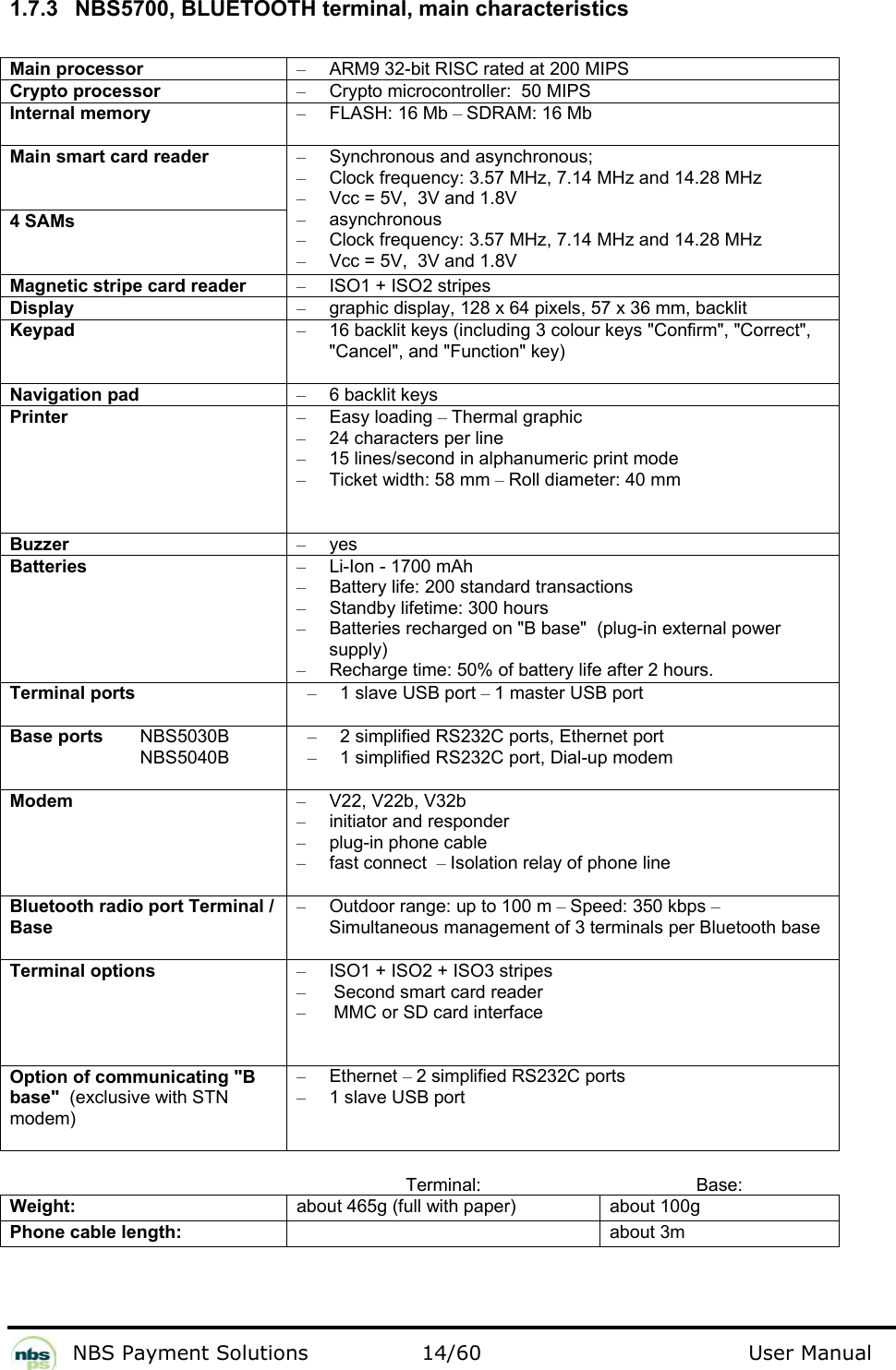           NBS Payment Solutions  14/60                                 User Manual  1.7.3  NBS5700, BLUETOOTH terminal, main characteristics  Main processor  –  ARM9 32-bit RISC rated at 200 MIPS  Crypto processor   –  Crypto microcontroller:  50 MIPS  Internal memory  – FLASH: 16 Mb – SDRAM: 16 Mb  Main smart card reader   4 SAMs  –  Synchronous and asynchronous;   –  Clock frequency: 3.57 MHz, 7.14 MHz and 14.28 MHz  –  Vcc = 5V,  3V and 1.8V  – asynchronous  –  Clock frequency: 3.57 MHz, 7.14 MHz and 14.28 MHz  –  Vcc = 5V,  3V and 1.8V  Magnetic stripe card reader  –  ISO1 + ISO2 stripes  Display  –  graphic display, 128 x 64 pixels, 57 x 36 mm, backlit  Keypad  –  16 backlit keys (including 3 colour keys &quot;Confirm&quot;, &quot;Correct&quot;, &quot;Cancel&quot;, and &quot;Function&quot; key)  Navigation pad  –  6 backlit keys  Printer  – Easy loading – Thermal graphic   –  24 characters per line  –  15 lines/second in alphanumeric print mode  –  Ticket width: 58 mm – Roll diameter: 40 mm  Buzzer  – yes  Batteries   –  Li-Ion - 1700 mAh  –  Battery life: 200 standard transactions  –  Standby lifetime: 300 hours  –  Batteries recharged on &quot;B base&quot;  (plug-in external power supply)   –  Recharge time: 50% of battery life after 2 hours.   Terminal ports  –  1 slave USB port – 1 master USB port  Base ports   NBS5030B   NBS5040B –  2 simplified RS232C ports, Ethernet port –  1 simplified RS232C port, Dial-up modem Modem  – V22, V22b, V32b  –  initiator and responder  –  plug-in phone cable  –  fast connect  – Isolation relay of phone line  Bluetooth radio port Terminal / Base  –  Outdoor range: up to 100 m – Speed: 350 kbps – Simultaneous management of 3 terminals per Bluetooth base  Terminal options  –  ISO1 + ISO2 + ISO3 stripes  –  Second smart card reader  –  MMC or SD card interface Option of communicating &quot;B base&quot;  (exclusive with STN modem)  – Ethernet – 2 simplified RS232C ports  –  1 slave USB port   Terminal: Base: Weight:  about 465g (full with paper)  about 100g Phone cable length:   about 3m   