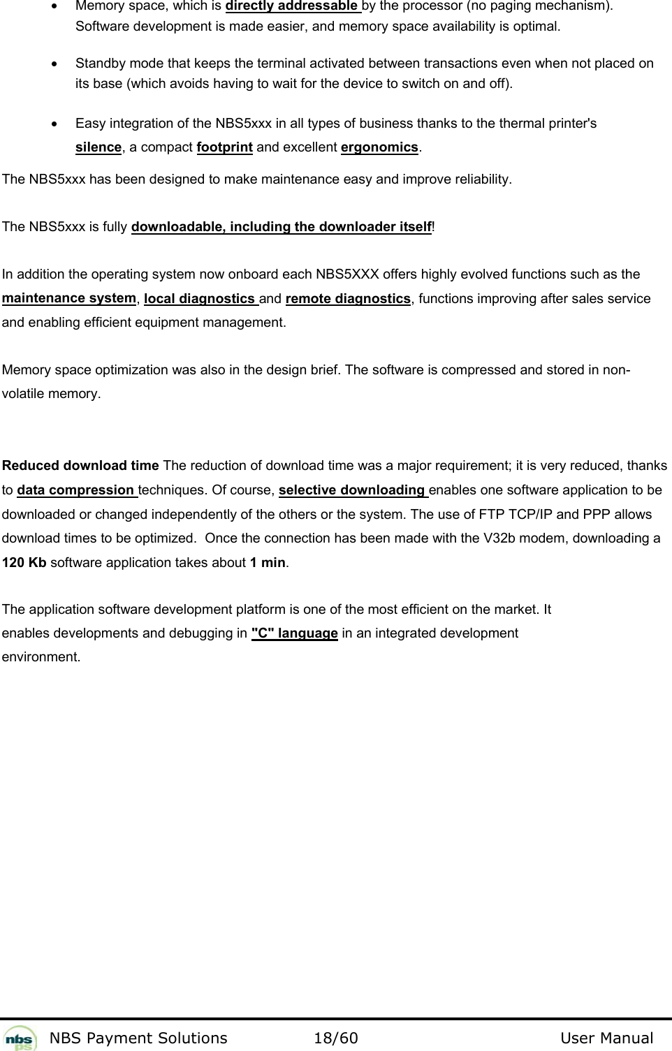           NBS Payment Solutions  18/60                                 User Manual •  Memory space, which is directly addressable by the processor (no paging mechanism). Software development is made easier, and memory space availability is optimal.   •  Standby mode that keeps the terminal activated between transactions even when not placed on its base (which avoids having to wait for the device to switch on and off).   •  Easy integration of the NBS5xxx in all types of business thanks to the thermal printer&apos;s silence, a compact footprint and excellent ergonomics.  The NBS5xxx has been designed to make maintenance easy and improve reliability.  The NBS5xxx is fully downloadable, including the downloader itself!  In addition the operating system now onboard each NBS5XXX offers highly evolved functions such as the maintenance system, local diagnostics and remote diagnostics, functions improving after sales service and enabling efficient equipment management.   Memory space optimization was also in the design brief. The software is compressed and stored in non-volatile memory.  Reduced download time The reduction of download time was a major requirement; it is very reduced, thanks to data compression techniques. Of course, selective downloading enables one software application to be downloaded or changed independently of the others or the system. The use of FTP TCP/IP and PPP allows download times to be optimized.  Once the connection has been made with the V32b modem, downloading a 120 Kb software application takes about 1 min.  The application software development platform is one of the most efficient on the market. It enables developments and debugging in &quot;C&quot; language in an integrated development environment.   
