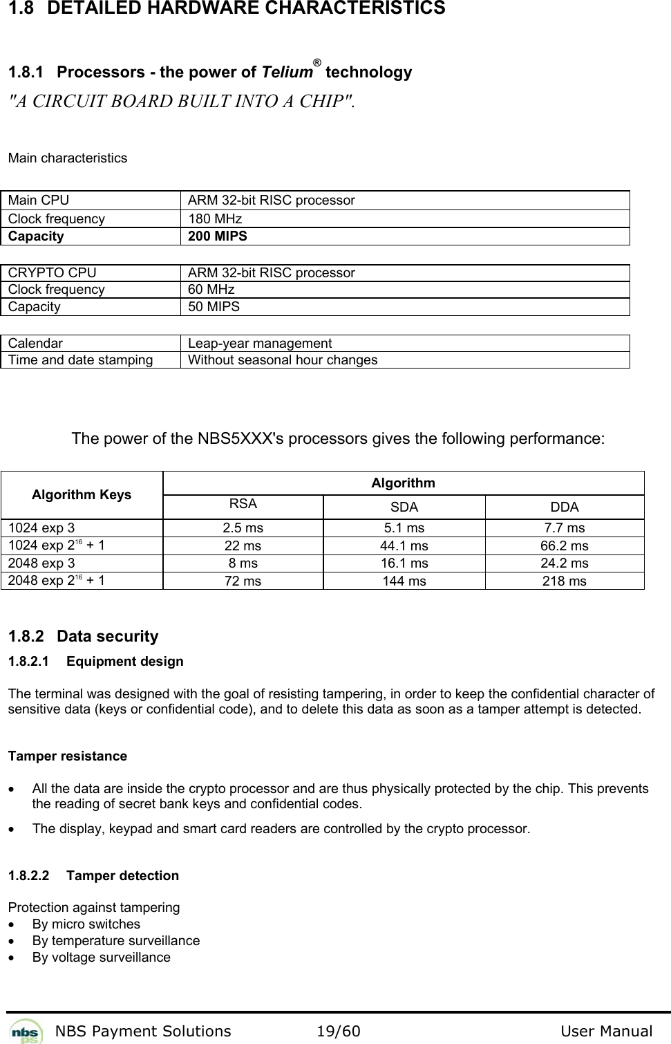          NBS Payment Solutions  19/60                                 User Manual 1.8 DETAILED HARDWARE CHARACTERISTICS  1.8.1  Processors - the power of Telium® technology  &quot;A CIRCUIT BOARD BUILT INTO A CHIP&quot;.  Main characteristics  Main CPU   ARM 32-bit RISC processor  Clock frequency   180 MHz  Capacity  200 MIPS   CRYPTO CPU   ARM 32-bit RISC processor  Clock frequency   60 MHz  Capacity   50 MIPS   Calendar   Leap-year management  Time and date stamping   Without seasonal hour changes    The power of the NBS5XXX&apos;s processors gives the following performance:   Algorithm Algorithm Keys RSA   SDA   DDA  1024 exp 3   2.5 ms   5.1 ms   7.7 ms  1024 exp 216 + 1   22 ms   44.1 ms   66.2 ms  2048 exp 3   8 ms   16.1 ms   24.2 ms  2048 exp 216 + 1   72 ms   144 ms   218 ms    1.8.2 Data security  1.8.2.1 Equipment design  The terminal was designed with the goal of resisting tampering, in order to keep the confidential character of sensitive data (keys or confidential code), and to delete this data as soon as a tamper attempt is detected.   Tamper resistance  •  All the data are inside the crypto processor and are thus physically protected by the chip. This prevents the reading of secret bank keys and confidential codes.   •  The display, keypad and smart card readers are controlled by the crypto processor.    1.8.2.2  Tamper detection  Protection against tampering  •  By micro switches  •  By temperature surveillance  •  By voltage surveillance   