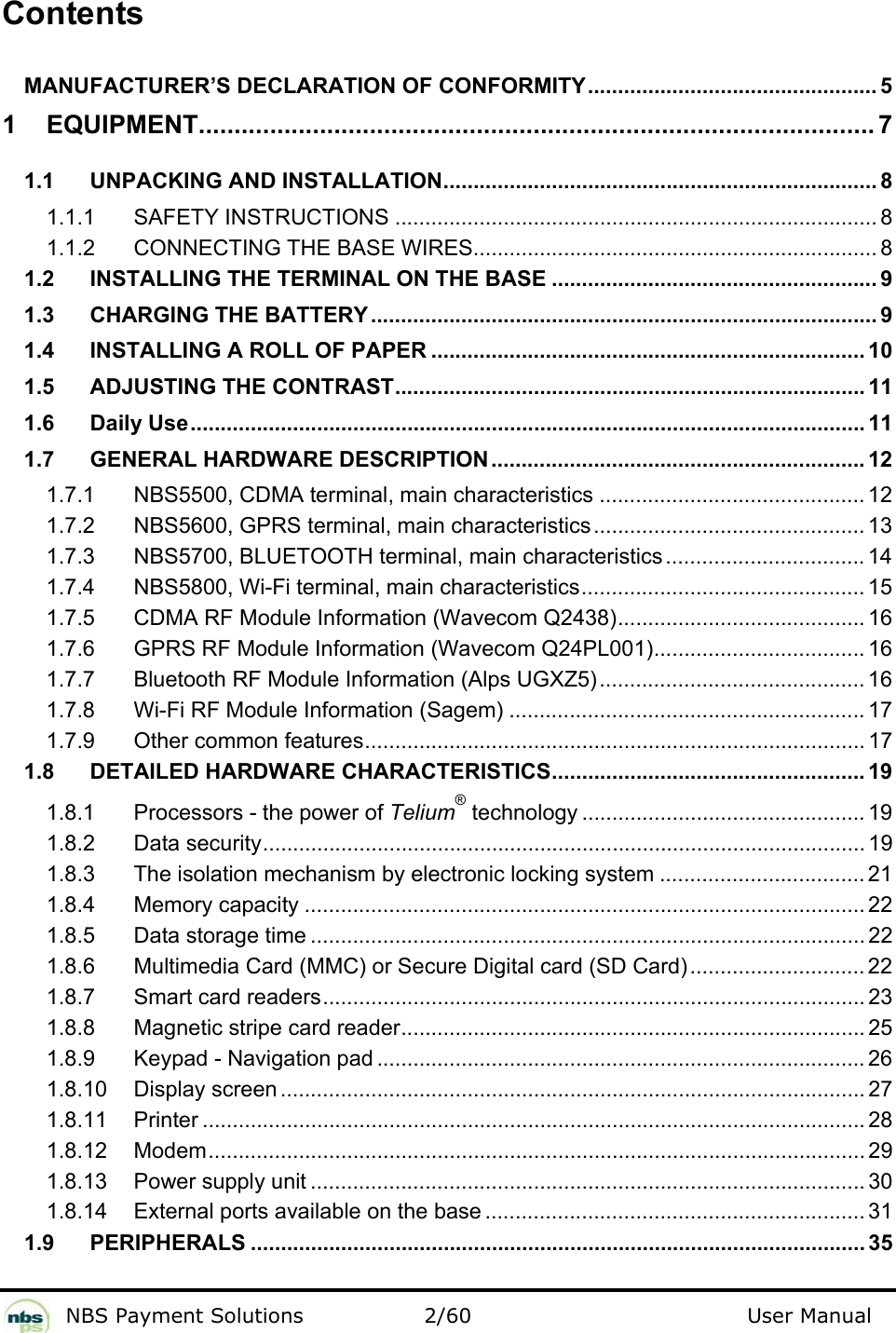           NBS Payment Solutions  2/60                                 User Manual  Contents  MANUFACTURER’S DECLARATION OF CONFORMITY................................................ 5 1 EQUIPMENT............................................................................................... 7 1.1 UNPACKING AND INSTALLATION........................................................................ 8 1.1.1 SAFETY INSTRUCTIONS ................................................................................ 8 1.1.2 CONNECTING THE BASE WIRES................................................................... 8 1.2 INSTALLING THE TERMINAL ON THE BASE ...................................................... 9 1.3 CHARGING THE BATTERY.................................................................................... 9 1.4 INSTALLING A ROLL OF PAPER ........................................................................ 10 1.5 ADJUSTING THE CONTRAST.............................................................................. 11 1.6 Daily Use................................................................................................................ 11 1.7 GENERAL HARDWARE DESCRIPTION.............................................................. 12 1.7.1 NBS5500, CDMA terminal, main characteristics ............................................ 12 1.7.2 NBS5600, GPRS terminal, main characteristics ............................................. 13 1.7.3 NBS5700, BLUETOOTH terminal, main characteristics ................................. 14 1.7.4 NBS5800, Wi-Fi terminal, main characteristics............................................... 15 1.7.5 CDMA RF Module Information (Wavecom Q2438)......................................... 16 1.7.6 GPRS RF Module Information (Wavecom Q24PL001)................................... 16 1.7.7 Bluetooth RF Module Information (Alps UGXZ5)............................................ 16 1.7.8 Wi-Fi RF Module Information (Sagem) ........................................................... 17 1.7.9 Other common features................................................................................... 17 1.8 DETAILED HARDWARE CHARACTERISTICS.................................................... 19 1.8.1 Processors - the power of Telium® technology ............................................... 19 1.8.2 Data security.................................................................................................... 19 1.8.3 The isolation mechanism by electronic locking system .................................. 21 1.8.4 Memory capacity ............................................................................................. 22 1.8.5 Data storage time ............................................................................................ 22 1.8.6 Multimedia Card (MMC) or Secure Digital card (SD Card)............................. 22 1.8.7 Smart card readers.......................................................................................... 23 1.8.8 Magnetic stripe card reader............................................................................. 25 1.8.9 Keypad - Navigation pad ................................................................................. 26 1.8.10 Display screen ................................................................................................. 27 1.8.11 Printer .............................................................................................................. 28 1.8.12 Modem............................................................................................................. 29 1.8.13 Power supply unit ............................................................................................ 30 1.8.14 External ports available on the base ............................................................... 31 1.9 PERIPHERALS ...................................................................................................... 35 