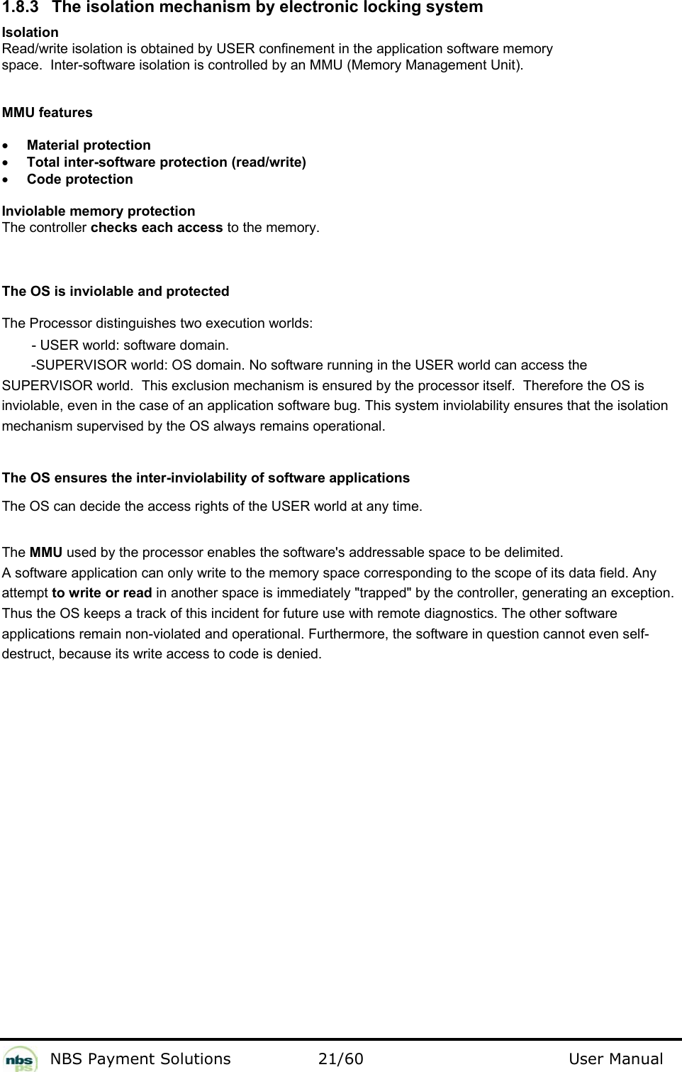           NBS Payment Solutions  21/60                                 User Manual 1.8.3  The isolation mechanism by electronic locking system  Isolation  Read/write isolation is obtained by USER confinement in the application software memory space.  Inter-software isolation is controlled by an MMU (Memory Management Unit).   MMU features   • Material protection  • Total inter-software protection (read/write)   • Code protection   Inviolable memory protection  The controller checks each access to the memory.   The OS is inviolable and protected   The Processor distinguishes two execution worlds:   - USER world: software domain.   -SUPERVISOR world: OS domain. No software running in the USER world can access the SUPERVISOR world.  This exclusion mechanism is ensured by the processor itself.  Therefore the OS is inviolable, even in the case of an application software bug. This system inviolability ensures that the isolation mechanism supervised by the OS always remains operational.   The OS ensures the inter-inviolability of software applications  The OS can decide the access rights of the USER world at any time.   The MMU used by the processor enables the software&apos;s addressable space to be delimited. A software application can only write to the memory space corresponding to the scope of its data field. Any  attempt to write or read in another space is immediately &quot;trapped&quot; by the controller, generating an exception.  Thus the OS keeps a track of this incident for future use with remote diagnostics. The other software  applications remain non-violated and operational. Furthermore, the software in question cannot even self- destruct, because its write access to code is denied.   