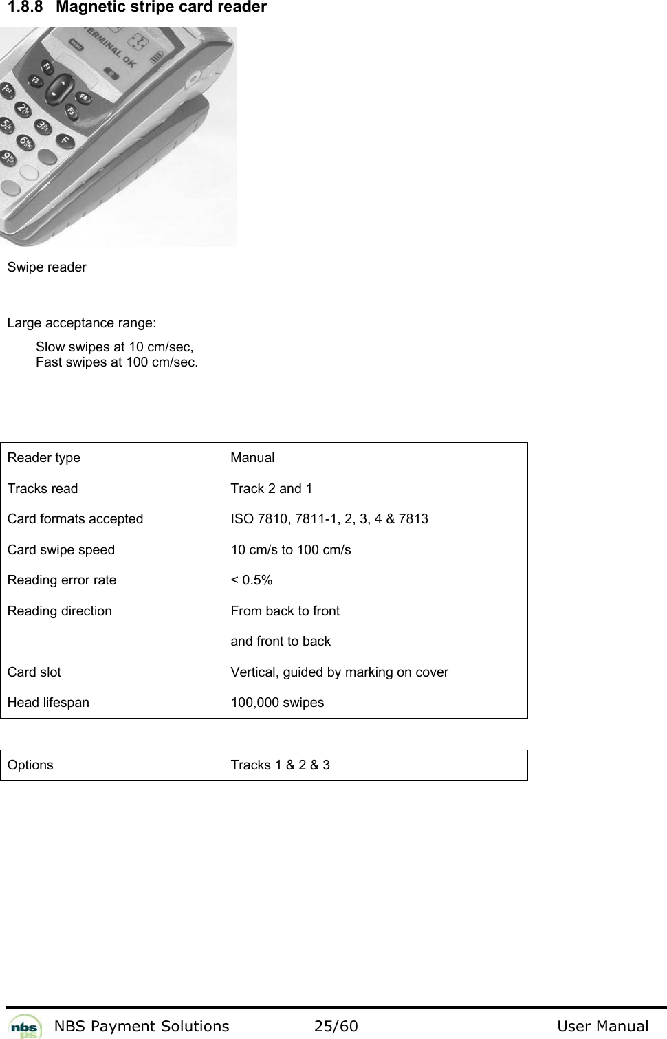           NBS Payment Solutions  25/60                                 User Manual 1.8.8  Magnetic stripe card reader                 Swipe reader  Large acceptance range:  Slow swipes at 10 cm/sec,  Fast swipes at 100 cm/sec.     Reader type   Manual  Tracks read   Track 2 and 1  Card formats accepted   ISO 7810, 7811-1, 2, 3, 4 &amp; 7813  Card swipe speed   10 cm/s to 100 cm/s  Reading error rate   &lt; 0.5%  Reading direction   From back to front    and front to back  Card slot   Vertical, guided by marking on cover  Head lifespan   100,000 swipes    Options  Tracks 1 &amp; 2 &amp; 3   