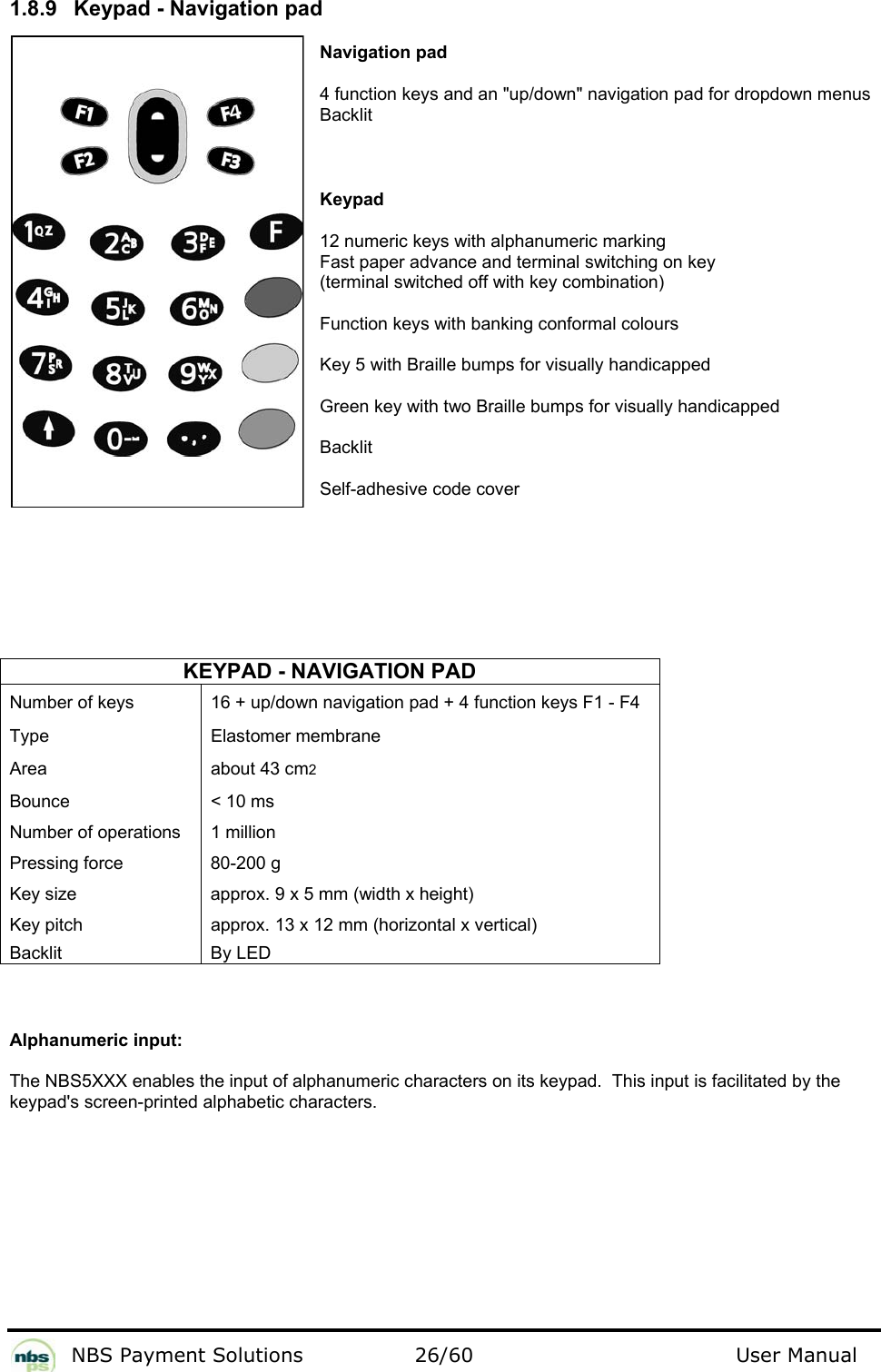           NBS Payment Solutions  26/60                                 User Manual 1.8.9  Keypad - Navigation pad  Navigation pad  4 function keys and an &quot;up/down&quot; navigation pad for dropdown menus Backlit  Keypad  12 numeric keys with alphanumeric marking  Fast paper advance and terminal switching on key   (terminal switched off with key combination)   Function keys with banking conformal colours  Key 5 with Braille bumps for visually handicapped  Green key with two Braille bumps for visually handicapped  Backlit  Self-adhesive code cover     KEYPAD - NAVIGATION PAD Number of keys   16 + up/down navigation pad + 4 function keys F1 - F4  Type   Elastomer membrane  Area   about 43 cm2  Bounce   &lt; 10 ms  Number of operations   1 million  Pressing force   80-200 g  Key size   approx. 9 x 5 mm (width x height)  Key pitch   approx. 13 x 12 mm (horizontal x vertical)  Backlit   By LED    Alphanumeric input:  The NBS5XXX enables the input of alphanumeric characters on its keypad.  This input is facilitated by the keypad&apos;s screen-printed alphabetic characters.   
