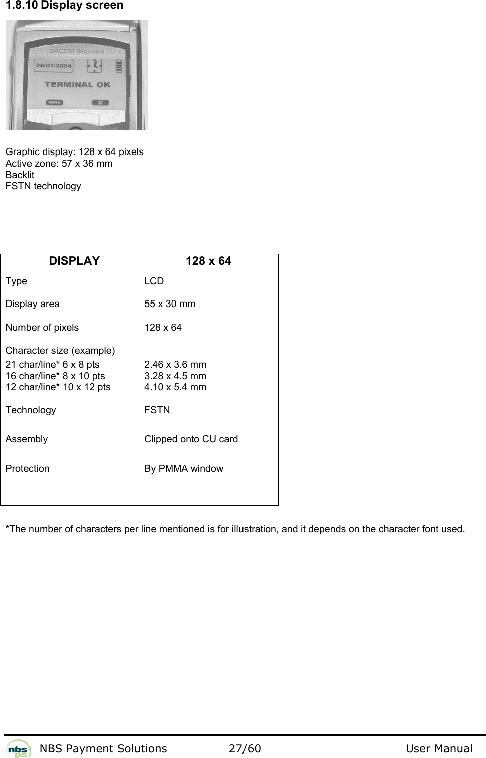           NBS Payment Solutions  27/60                                 User Manual 1.8.10 Display screen    Graphic display: 128 x 64 pixels  Active zone: 57 x 36 mm   Backlit  FSTN technology      DISPLAY 128 x 64 Type  Display area  Number of pixels Character size (example) 21 char/line* 6 x 8 pts  16 char/line* 8 x 10 pts 12 char/line* 10 x 12 pts  Technology Assembly Protection LCD 55 x 30 mm 128 x 64 2.46 x 3.6 mm  3.28 x 4.5 mm  4.10 x 5.4 mm FSTN  Clipped onto CU card  By PMMA window    *The number of characters per line mentioned is for illustration, and it depends on the character font used.   